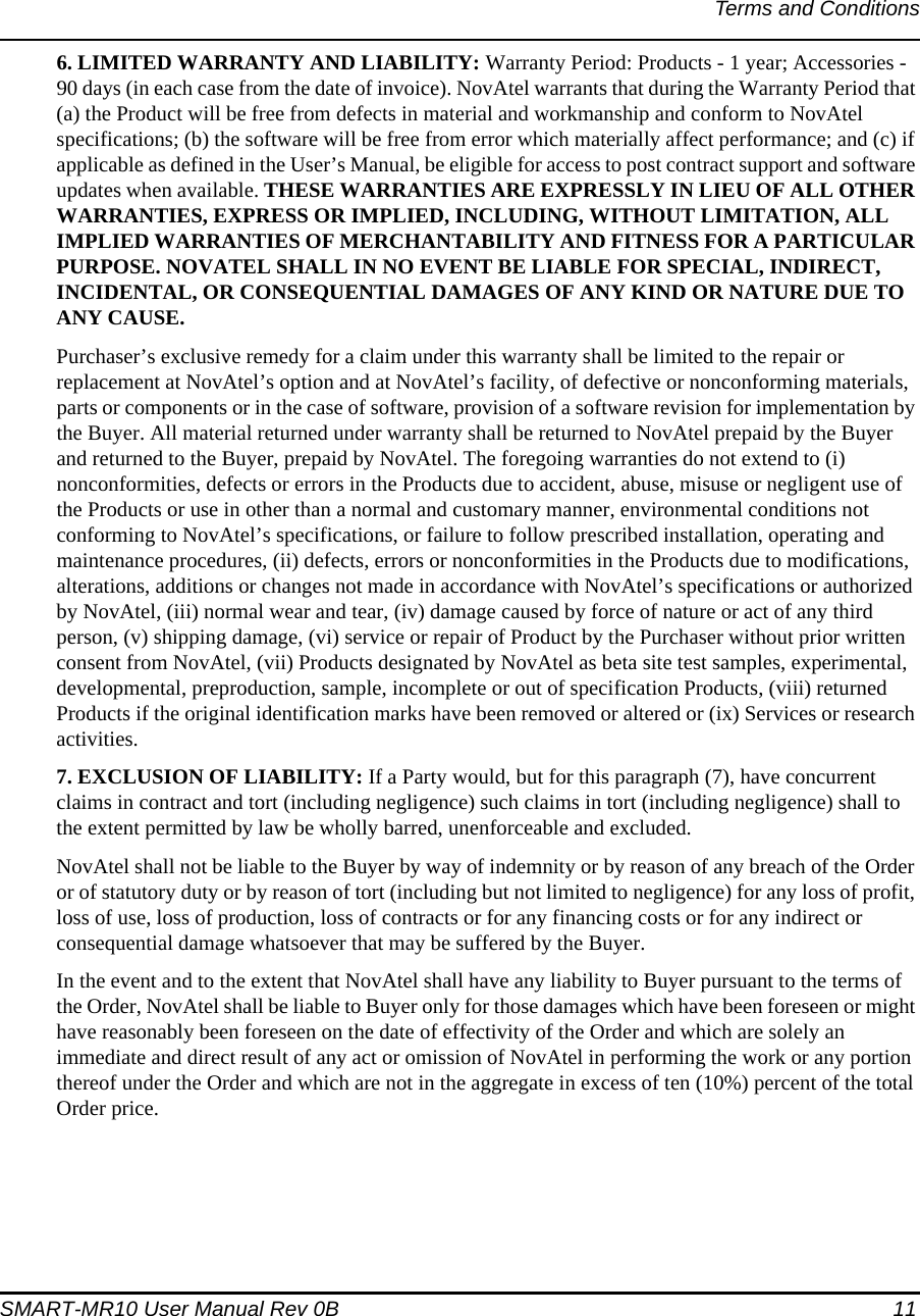 Terms and ConditionsSMART-MR10 User Manual Rev 0B  116. LIMITED WARRANTY AND LIABILITY: Warranty Period: Products - 1 year; Accessories - 90 days (in each case from the date of invoice). NovAtel warrants that during the Warranty Period that (a) the Product will be free from defects in material and workmanship and conform to NovAtel specifications; (b) the software will be free from error which materially affect performance; and (c) if applicable as defined in the User’s Manual, be eligible for access to post contract support and software updates when available. THESE WARRANTIES ARE EXPRESSLY IN LIEU OF ALL OTHER WARRANTIES, EXPRESS OR IMPLIED, INCLUDING, WITHOUT LIMITATION, ALL IMPLIED WARRANTIES OF MERCHANTABILITY AND FITNESS FOR A PARTICULAR PURPOSE. NOVATEL SHALL IN NO EVENT BE LIABLE FOR SPECIAL, INDIRECT, INCIDENTAL, OR CONSEQUENTIAL DAMAGES OF ANY KIND OR NATURE DUE TO ANY CAUSE.Purchaser’s exclusive remedy for a claim under this warranty shall be limited to the repair or replacement at NovAtel’s option and at NovAtel’s facility, of defective or nonconforming materials, parts or components or in the case of software, provision of a software revision for implementation by the Buyer. All material returned under warranty shall be returned to NovAtel prepaid by the Buyer and returned to the Buyer, prepaid by NovAtel. The foregoing warranties do not extend to (i) nonconformities, defects or errors in the Products due to accident, abuse, misuse or negligent use of the Products or use in other than a normal and customary manner, environmental conditions not conforming to NovAtel’s specifications, or failure to follow prescribed installation, operating and maintenance procedures, (ii) defects, errors or nonconformities in the Products due to modifications, alterations, additions or changes not made in accordance with NovAtel’s specifications or authorized by NovAtel, (iii) normal wear and tear, (iv) damage caused by force of nature or act of any third person, (v) shipping damage, (vi) service or repair of Product by the Purchaser without prior written consent from NovAtel, (vii) Products designated by NovAtel as beta site test samples, experimental, developmental, preproduction, sample, incomplete or out of specification Products, (viii) returned Products if the original identification marks have been removed or altered or (ix) Services or research activities.7. EXCLUSION OF LIABILITY: If a Party would, but for this paragraph (7), have concurrent claims in contract and tort (including negligence) such claims in tort (including negligence) shall to the extent permitted by law be wholly barred, unenforceable and excluded.NovAtel shall not be liable to the Buyer by way of indemnity or by reason of any breach of the Order or of statutory duty or by reason of tort (including but not limited to negligence) for any loss of profit, loss of use, loss of production, loss of contracts or for any financing costs or for any indirect or consequential damage whatsoever that may be suffered by the Buyer.In the event and to the extent that NovAtel shall have any liability to Buyer pursuant to the terms of the Order, NovAtel shall be liable to Buyer only for those damages which have been foreseen or might have reasonably been foreseen on the date of effectivity of the Order and which are solely an immediate and direct result of any act or omission of NovAtel in performing the work or any portion thereof under the Order and which are not in the aggregate in excess of ten (10%) percent of the total Order price. 