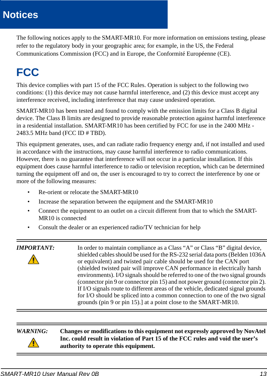 SMART-MR10 User Manual Rev 0B 13NoticesNoticeThe following notices apply to the SMART-MR10. For more information on emissions testing, please refer to the regulatory body in your geographic area; for example, in the US, the Federal Communications Commission (FCC) and in Europe, the Conformité Européenne (CE).FCCThis device complies with part 15 of the FCC Rules. Operation is subject to the following two conditions: (1) this device may not cause harmful interference, and (2) this device must accept any interference received, including interference that may cause undesired operation.SMART-MR10 has been tested and found to comply with the emission limits for a Class B digital device. The Class B limits are designed to provide reasonable protection against harmful interference in a residential installation. SMART-MR10 has been certified by FCC for use in the 2400 MHz - 2483.5 MHz band (FCC ID # TBD).This equipment generates, uses, and can radiate radio frequency energy and, if not installed and used in accordance with the instructions, may cause harmful interference to radio communications. However, there is no guarantee that interference will not occur in a particular installation. If this equipment does cause harmful interference to radio or television reception, which can be determined turning the equipment off and on, the user is encouraged to try to correct the interference by one or more of the following measures:• Re-orient or relocate the SMART-MR10• Increase the separation between the equipment and the SMART-MR10• Connect the equipment to an outlet on a circuit different from that to which the SMART-MR10 is connected• Consult the dealer or an experienced radio/TV technician for helpIMPORTANT:  In order to maintain compliance as a Class “A” or Class “B” digital device, shielded cables should be used for the RS-232 serial data ports (Belden 1036A or equivalent) and twisted pair cable should be used for the CAN port (shielded twisted pair will improve CAN performance in electrically harsh environments). I/O signals should be referred to one of the two signal grounds (connector pin 9 or connector pin 15) and not power ground (connector pin 2). If I/O signals route to different areas of the vehicle, dedicated signal grounds for I/O should be spliced into a common connection to one of the two signal grounds (pin 9 or pin 15).] at a point close to the SMART-MR10. WARNING:  Changes or modifications to this equipment not expressly approved by NovAtel Inc. could result in violation of Part 15 of the FCC rules and void the user’sauthority to operate this equipment.