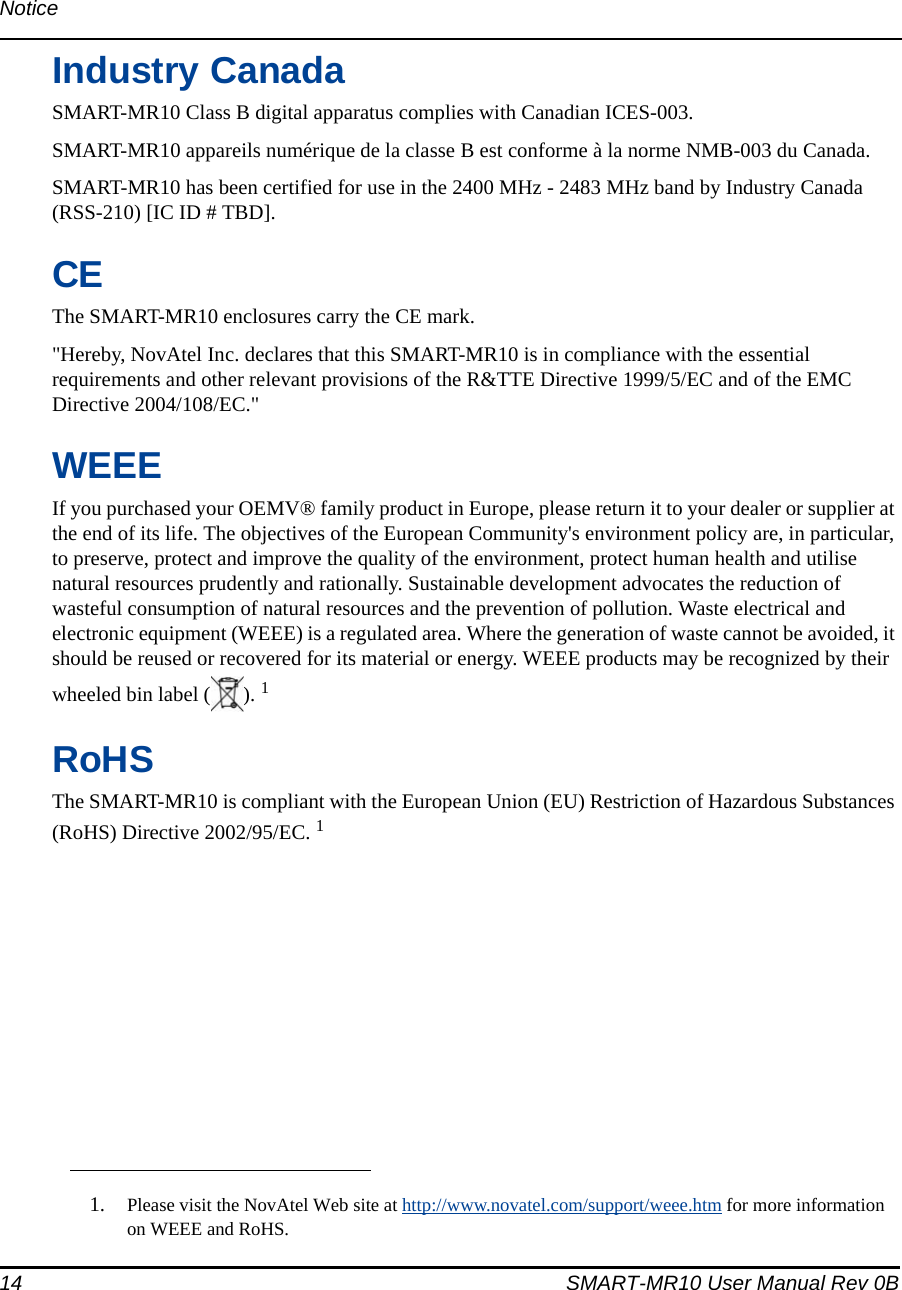 14 SMART-MR10 User Manual Rev 0BNoticeIndustry CanadaSMART-MR10 Class B digital apparatus complies with Canadian ICES-003.SMART-MR10 appareils numérique de la classe B est conforme à la norme NMB-003 du Canada.SMART-MR10 has been certified for use in the 2400 MHz - 2483 MHz band by Industry Canada (RSS-210) [IC ID # TBD].CEThe SMART-MR10 enclosures carry the CE mark.&quot;Hereby, NovAtel Inc. declares that this SMART-MR10 is in compliance with the essential requirements and other relevant provisions of the R&amp;TTE Directive 1999/5/EC and of the EMC Directive 2004/108/EC.&quot;WEEEIf you purchased your OEMV® family product in Europe, please return it to your dealer or supplier at the end of its life. The objectives of the European Community&apos;s environment policy are, in particular, to preserve, protect and improve the quality of the environment, protect human health and utilise natural resources prudently and rationally. Sustainable development advocates the reduction of wasteful consumption of natural resources and the prevention of pollution. Waste electrical and electronic equipment (WEEE) is a regulated area. Where the generation of waste cannot be avoided, it should be reused or recovered for its material or energy. WEEE products may be recognized by their wheeled bin label ( ). 1RoHSThe SMART-MR10 is compliant with the European Union (EU) Restriction of Hazardous Substances (RoHS) Directive 2002/95/EC. 11. Please visit the NovAtel Web site at http://www.novatel.com/support/weee.htm for more information on WEEE and RoHS.