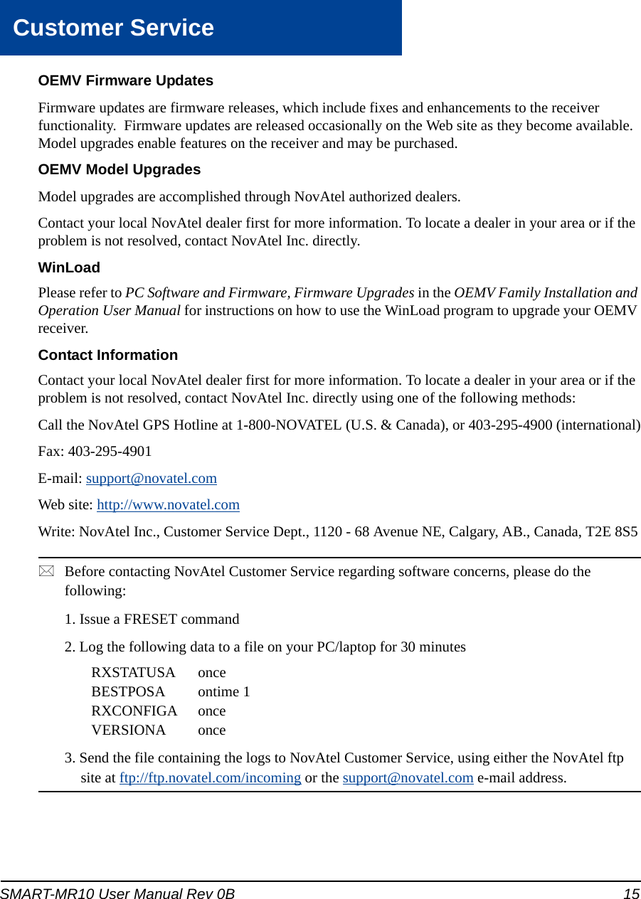 SMART-MR10 User Manual Rev 0B  15Customer ServiceOEMV Firmware UpdatesFirmware updates are firmware releases, which include fixes and enhancements to the receiver functionality.  Firmware updates are released occasionally on the Web site as they become available.  Model upgrades enable features on the receiver and may be purchased.OEMV Model UpgradesModel upgrades are accomplished through NovAtel authorized dealers.Contact your local NovAtel dealer first for more information. To locate a dealer in your area or if the problem is not resolved, contact NovAtel Inc. directly.WinLoadPlease refer to PC Software and Firmware, Firmware Upgrades in the OEMV Family Installation and Operation User Manual for instructions on how to use the WinLoad program to upgrade your OEMV receiver.Contact InformationContact your local NovAtel dealer first for more information. To locate a dealer in your area or if the problem is not resolved, contact NovAtel Inc. directly using one of the following methods:Call the NovAtel GPS Hotline at 1-800-NOVATEL (U.S. &amp; Canada), or 403-295-4900 (international)Fax: 403-295-4901E-mail: support@novatel.comWeb site: http://www.novatel.comWrite: NovAtel Inc., Customer Service Dept., 1120 - 68 Avenue NE, Calgary, AB., Canada, T2E 8S5Before contacting NovAtel Customer Service regarding software concerns, please do the following: 1. Issue a FRESET command2. Log the following data to a file on your PC/laptop for 30 minutesRXSTATUSA onceBESTPOSA ontime 1RXCONFIGA onceVERSIONA once3. Send the file containing the logs to NovAtel Customer Service, using either the NovAtel ftp site at ftp://ftp.novatel.com/incoming or the support@novatel.com e-mail address.