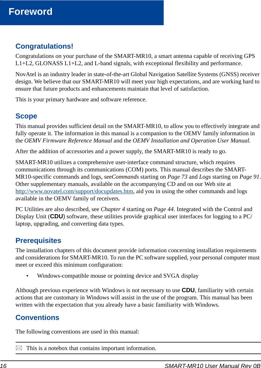 16 SMART-MR10 User Manual Rev 0BForewordForewordCongratulations!Congratulations on your purchase of the SMART-MR10, a smart antenna capable of receiving GPS L1+L2, GLONASS L1+L2, and L-band signals, with exceptional flexibility and performance.NovAtel is an industry leader in state-of-the-art Global Navigation Satellite Systems (GNSS) receiver design. We believe that our SMART-MR10 will meet your high expectations, and are working hard to ensure that future products and enhancements maintain that level of satisfaction. This is your primary hardware and software reference.ScopeThis manual provides sufficient detail on the SMART-MR10, to allow you to effectively integrate and fully operate it. The information in this manual is a companion to the OEMV family information in the OEMV Firmware Reference Manual and the OEMV Installation and Operation User Manual.After the addition of accessories and a power supply, the SMART-MR10 is ready to go.SMART-MR10 utilizes a comprehensive user-interface command structure, which requires communications through its communications (COM) ports. This manual describes the SMART-MR10-specific commands and logs, seeCommands starting on Page 73 and Logs starting on Page 91.Other supplementary manuals, available on the accompanying CD and on our Web site athttp://www.novatel.com/support/docupdates.htm, aid you in using the other commands and logs available in the OEMV family of receivers. PC Utilities are also described, see Chapter 4 starting on Page 44. Integrated with the Control and Display Unit (CDU) software, these utilities provide graphical user interfaces for logging to a PC/laptop, upgrading, and converting data types.PrerequisitesThe installation chapters of this document provide information concerning installation requirements and considerations for SMART-MR10. To run the PC software supplied, your personal computer must meet or exceed this minimum configuration:• Windows-compatible mouse or pointing device and SVGA displayAlthough previous experience with Windows is not necessary to use CDU, familiarity with certain actions that are customary in Windows will assist in the use of the program. This manual has been written with the expectation that you already have a basic familiarity with Windows.ConventionsThe following conventions are used in this manual:This is a notebox that contains important information.