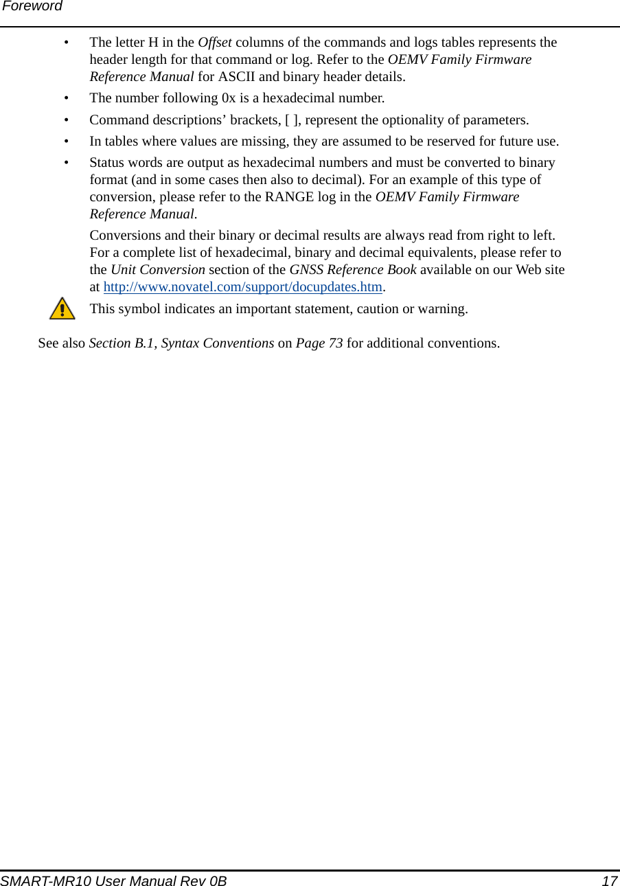 ForewordSMART-MR10 User Manual Rev 0B  17• The letter H in the Offset columns of the commands and logs tables represents the header length for that command or log. Refer to the OEMV Family Firmware Reference Manual for ASCII and binary header details.• The number following 0x is a hexadecimal number.• Command descriptions’ brackets, [ ], represent the optionality of parameters.• In tables where values are missing, they are assumed to be reserved for future use.• Status words are output as hexadecimal numbers and must be converted to binary format (and in some cases then also to decimal). For an example of this type of conversion, please refer to the RANGE log in the OEMV Family Firmware Reference Manual.Conversions and their binary or decimal results are always read from right to left. For a complete list of hexadecimal, binary and decimal equivalents, please refer to the Unit Conversion section of the GNSS Reference Book available on our Web site at http://www.novatel.com/support/docupdates.htm.This symbol indicates an important statement, caution or warning.See also Section B.1, Syntax Conventions on Page 73 for additional conventions.