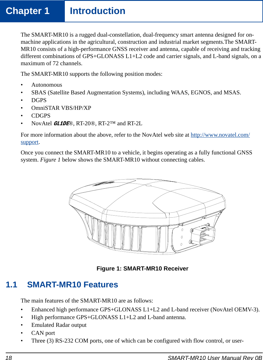 18 SMART-MR10 User Manual Rev 0BChapter 1 IntroductionThe SMART-MR10 is a rugged dual-constellation, dual-frequency smart antenna designed for on-machine applications in the agricultural, construction and industrial market segments.The SMART-MR10 consists of a high-performance GNSS receiver and antenna, capable of receiving and tracking different combinations of GPS+GLONASS L1+L2 code and carrier signals, and L-band signals, on a maximum of 72 channels.The SMART-MR10 supports the following position modes:• Autonomous• SBAS (Satellite Based Augmentation Systems), including WAAS, EGNOS, and MSAS.• DGPS• OmniSTAR VBS/HP/XP• CDGPS• NovAtel GL1DE®, RT-20®, RT-2™ and RT-2LFor more information about the above, refer to the NovAtel web site at http://www.novatel.com/support.Once you connect the SMART-MR10 to a vehicle, it begins operating as a fully functional GNSS system. Figure 1 below shows the SMART-MR10 without connecting cables.  Figure 1: SMART-MR10 Receiver1.1 SMART-MR10 FeaturesThe main features of the SMART-MR10 are as follows:• Enhanced high performance GPS+GLONASS L1+L2 and L-band receiver (NovAtel OEMV-3).• High performance GPS+GLONASS L1+L2 and L-band antenna.• Emulated Radar output• CAN port • Three (3) RS-232 COM ports, one of which can be configured with flow control, or user-