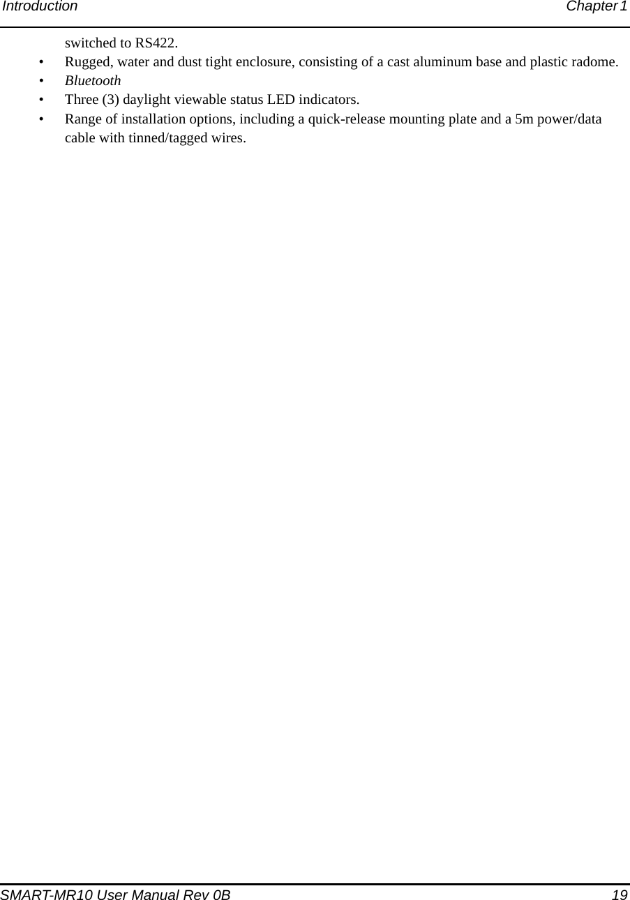Introduction Chapter 1 SMART-MR10 User Manual Rev 0B  19switched to RS422.• Rugged, water and dust tight enclosure, consisting of a cast aluminum base and plastic radome.• Bluetooth• Three (3) daylight viewable status LED indicators.• Range of installation options, including a quick-release mounting plate and a 5m power/data cable with tinned/tagged wires.