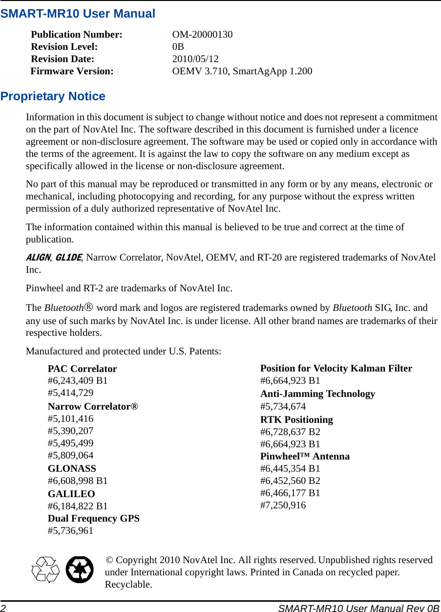 2 SMART-MR10 User Manual Rev 0BSMART-MR10 User ManualPublication Number: OM-20000130Revision Level: 0BRevision Date: 2010/05/12Firmware Version: OEMV 3.710, SmartAgApp 1.200Proprietary NoticeInformation in this document is subject to change without notice and does not represent a commitment on the part of NovAtel Inc. The software described in this document is furnished under a licence agreement or non-disclosure agreement. The software may be used or copied only in accordance with the terms of the agreement. It is against the law to copy the software on any medium except as specifically allowed in the license or non-disclosure agreement.No part of this manual may be reproduced or transmitted in any form or by any means, electronic or mechanical, including photocopying and recording, for any purpose without the express written permission of a duly authorized representative of NovAtel Inc.The information contained within this manual is believed to be true and correct at the time of publication.ALIGN, GL1DE, Narrow Correlator, NovAtel, OEMV, and RT-20 are registered trademarks of NovAtel Inc.Pinwheel and RT-2 are trademarks of NovAtel Inc. The Bluetooth® word mark and logos are registered trademarks owned by Bluetooth SIG, Inc. and any use of such marks by NovAtel Inc. is under license. All other brand names are trademarks of their respective holders.Manufactured and protected under U.S. Patents:© Copyright 2010 NovAtel Inc. All rights reserved. Unpublished rights reserved under International copyright laws. Printed in Canada on recycled paper. Recyclable.PAC Correlator#6,243,409 B1#5,414,729Narrow Correlator®#5,101,416#5,390,207#5,495,499#5,809,064GLONASS #6,608,998 B1GALILEO#6,184,822 B1Dual Frequency GPS#5,736,961Position for Velocity Kalman Filter#6,664,923 B1Anti-Jamming Technology#5,734,674RTK Positioning#6,728,637 B2#6,664,923 B1Pinwheel™ Antenna#6,445,354 B1#6,452,560 B2#6,466,177 B1#7,250,916