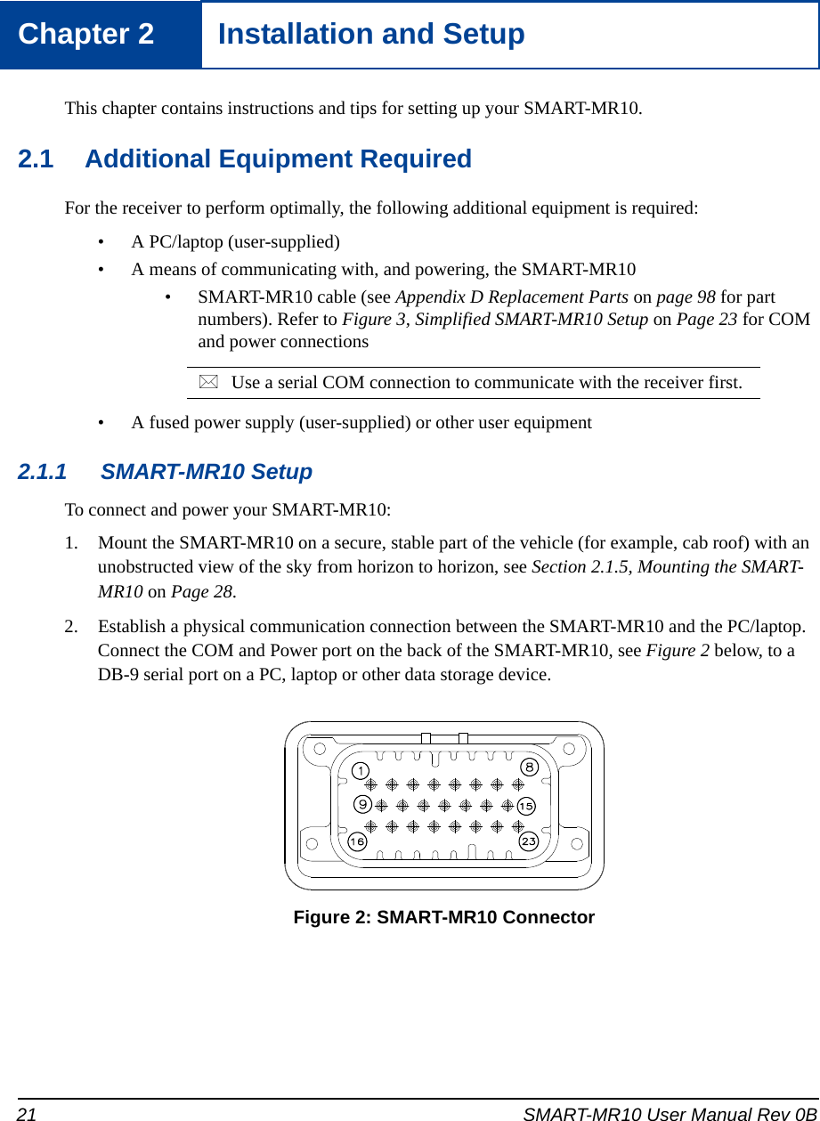 21 SMART-MR10 User Manual Rev 0BChapter 2 Installation and SetupThis chapter contains instructions and tips for setting up your SMART-MR10.2.1 Additional Equipment RequiredFor the receiver to perform optimally, the following additional equipment is required:• A PC/laptop (user-supplied)• A means of communicating with, and powering, the SMART-MR10• SMART-MR10 cable (see Appendix D Replacement Parts on page 98 for part numbers). Refer to Figure 3, Simplified SMART-MR10 Setup on Page 23 for COM and power connectionsUse a serial COM connection to communicate with the receiver first. • A fused power supply (user-supplied) or other user equipment2.1.1 SMART-MR10 SetupTo connect and power your SMART-MR10:1. Mount the SMART-MR10 on a secure, stable part of the vehicle (for example, cab roof) with an unobstructed view of the sky from horizon to horizon, see Section 2.1.5, Mounting the SMART-MR10 on Page 28.2. Establish a physical communication connection between the SMART-MR10 and the PC/laptop. Connect the COM and Power port on the back of the SMART-MR10, see Figure 2 below, to a DB-9 serial port on a PC, laptop or other data storage device. Figure 2: SMART-MR10 Connector