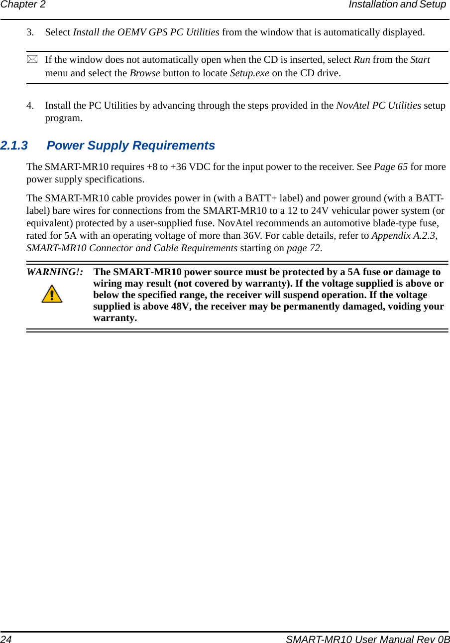 24 SMART-MR10 User Manual Rev 0BChapter 2 Installation and Setup 3. Select Install the OEMV GPS PC Utilities from the window that is automatically displayed.If the window does not automatically open when the CD is inserted, select Run from the Start menu and select the Browse button to locate Setup.exe on the CD drive.4. Install the PC Utilities by advancing through the steps provided in the NovAtel PC Utilities setup program.2.1.3 Power Supply RequirementsThe SMART-MR10 requires +8 to +36 VDC for the input power to the receiver. See Page 65 for more power supply specifications.The SMART-MR10 cable provides power in (with a BATT+ label) and power ground (with a BATT- label) bare wires for connections from the SMART-MR10 to a 12 to 24V vehicular power system (or equivalent) protected by a user-supplied fuse. NovAtel recommends an automotive blade-type fuse, rated for 5A with an operating voltage of more than 36V. For cable details, refer to Appendix A.2.3, SMART-MR10 Connector and Cable Requirements starting on page 72.WARNING!: The SMART-MR10 power source must be protected by a 5A fuse or damage to wiring may result (not covered by warranty). If the voltage supplied is above or below the specified range, the receiver will suspend operation. If the voltage supplied is above 48V, the receiver may be permanently damaged, voiding your warranty.