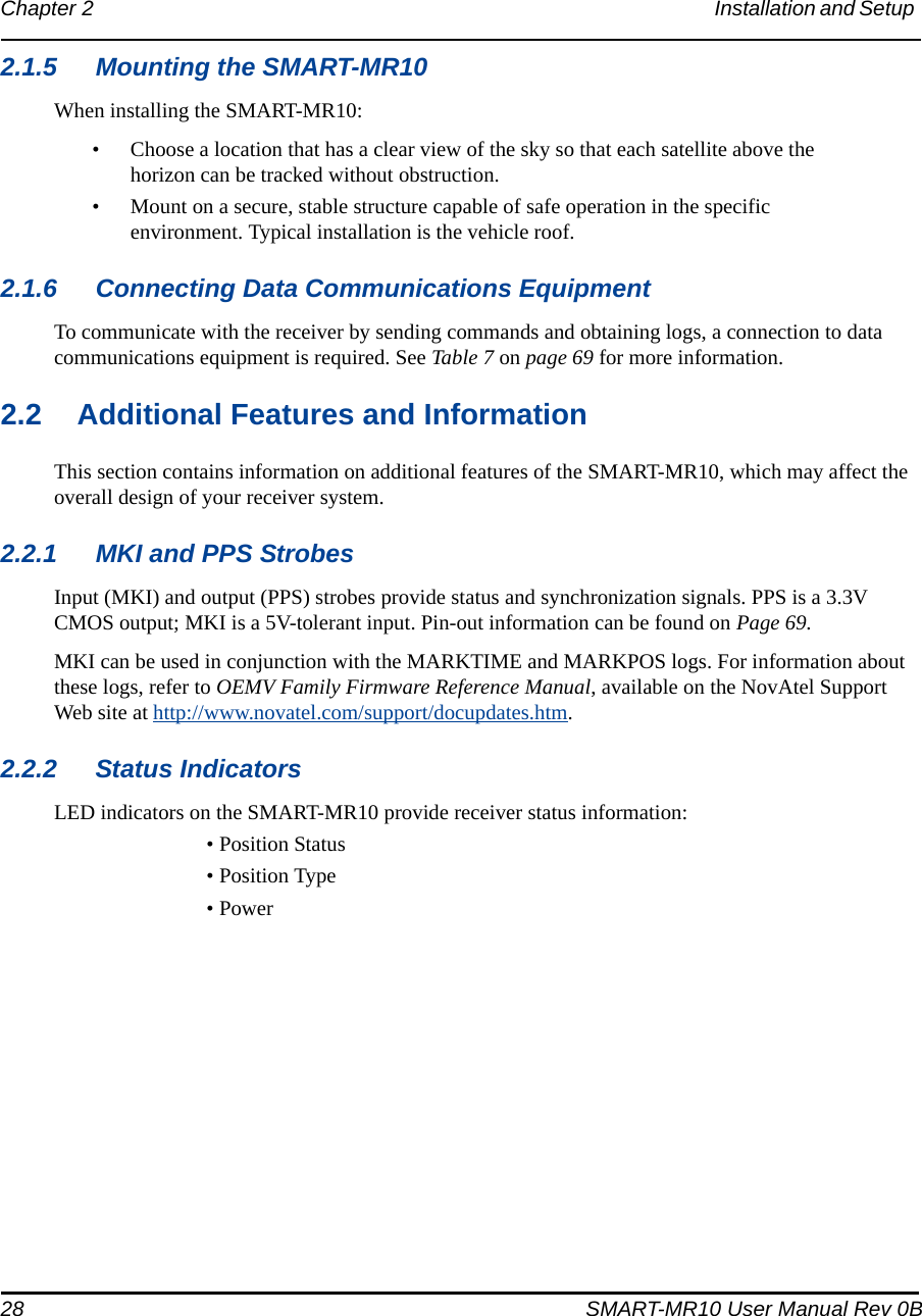 28 SMART-MR10 User Manual Rev 0BChapter 2 Installation and Setup 2.1.5 Mounting the SMART-MR10When installing the SMART-MR10:• Choose a location that has a clear view of the sky so that each satellite above the horizon can be tracked without obstruction.• Mount on a secure, stable structure capable of safe operation in the specific environment. Typical installation is the vehicle roof.2.1.6 Connecting Data Communications EquipmentTo communicate with the receiver by sending commands and obtaining logs, a connection to data communications equipment is required. See Table 7 on page 69 for more information.2.2 Additional Features and InformationThis section contains information on additional features of the SMART-MR10, which may affect the overall design of your receiver system.2.2.1 MKI and PPS StrobesInput (MKI) and output (PPS) strobes provide status and synchronization signals. PPS is a 3.3V CMOS output; MKI is a 5V-tolerant input. Pin-out information can be found on Page 69.MKI can be used in conjunction with the MARKTIME and MARKPOS logs. For information about these logs, refer to OEMV Family Firmware Reference Manual, available on the NovAtel Support Web site at http://www.novatel.com/support/docupdates.htm.2.2.2 Status IndicatorsLED indicators on the SMART-MR10 provide receiver status information:• Position Status• Position Type• Power