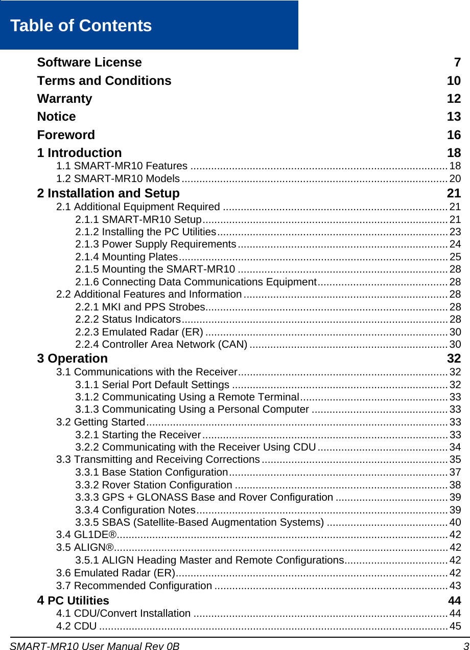 SMART-MR10 User Manual Rev 0B 3Table of ContentsSoftware License  7Terms and Conditions  10Warranty 12Notice 13Foreword 161 Introduction 181.1 SMART-MR10 Features .......................................................................................181.2 SMART-MR10 Models .......................................................................................... 202 Installation and Setup 212.1 Additional Equipment Required ............................................................................212.1.1 SMART-MR10 Setup................................................................................... 212.1.2 Installing the PC Utilities..............................................................................232.1.3 Power Supply Requirements....................................................................... 242.1.4 Mounting Plates...........................................................................................252.1.5 Mounting the SMART-MR10 .......................................................................282.1.6 Connecting Data Communications Equipment............................................282.2 Additional Features and Information..................................................................... 282.2.1 MKI and PPS Strobes.................................................................................. 282.2.2 Status Indicators..........................................................................................282.2.3 Emulated Radar (ER) .................................................................................. 302.2.4 Controller Area Network (CAN) ...................................................................303 Operation 323.1 Communications with the Receiver.......................................................................323.1.1 Serial Port Default Settings .........................................................................323.1.2 Communicating Using a Remote Terminal..................................................333.1.3 Communicating Using a Personal Computer ..............................................333.2 Getting Started......................................................................................................333.2.1 Starting the Receiver...................................................................................333.2.2 Communicating with the Receiver Using CDU............................................343.3 Transmitting and Receiving Corrections ...............................................................353.3.1 Base Station Configuration.......................................................................... 373.3.2 Rover Station Configuration ........................................................................383.3.3 GPS + GLONASS Base and Rover Configuration ......................................393.3.4 Configuration Notes.....................................................................................393.3.5 SBAS (Satellite-Based Augmentation Systems) .........................................403.4 GL1DE®................................................................................................................423.5 ALIGN®.................................................................................................................423.5.1 ALIGN Heading Master and Remote Configurations................................... 423.6 Emulated Radar (ER)............................................................................................ 423.7 Recommended Configuration ...............................................................................434 PC Utilities 444.1 CDU/Convert Installation ......................................................................................444.2 CDU ...................................................................................................................... 45