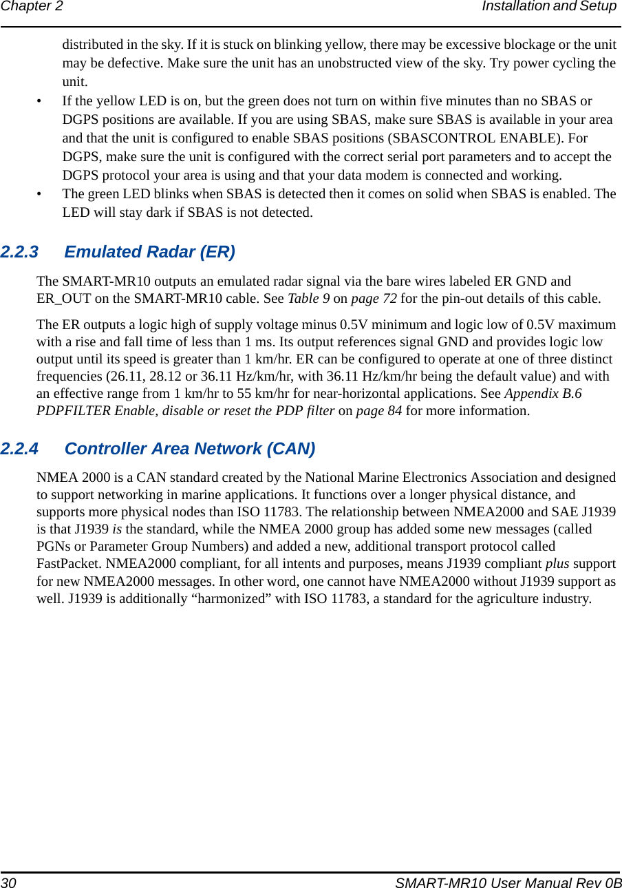 30 SMART-MR10 User Manual Rev 0BChapter 2 Installation and Setup distributed in the sky. If it is stuck on blinking yellow, there may be excessive blockage or the unit may be defective. Make sure the unit has an unobstructed view of the sky. Try power cycling the unit.• If the yellow LED is on, but the green does not turn on within five minutes than no SBAS or DGPS positions are available. If you are using SBAS, make sure SBAS is available in your area and that the unit is configured to enable SBAS positions (SBASCONTROL ENABLE). For DGPS, make sure the unit is configured with the correct serial port parameters and to accept the DGPS protocol your area is using and that your data modem is connected and working.• The green LED blinks when SBAS is detected then it comes on solid when SBAS is enabled. The LED will stay dark if SBAS is not detected.2.2.3 Emulated Radar (ER)The SMART-MR10 outputs an emulated radar signal via the bare wires labeled ER GND and ER_OUT on the SMART-MR10 cable. See Table 9 on page 72 for the pin-out details of this cable.The ER outputs a logic high of supply voltage minus 0.5V minimum and logic low of 0.5V maximum with a rise and fall time of less than 1 ms. Its output references signal GND and provides logic low output until its speed is greater than 1 km/hr. ER can be configured to operate at one of three distinct frequencies (26.11, 28.12 or 36.11 Hz/km/hr, with 36.11 Hz/km/hr being the default value) and with an effective range from 1 km/hr to 55 km/hr for near-horizontal applications. See Appendix B.6 PDPFILTER Enable, disable or reset the PDP filter on page 84 for more information.2.2.4 Controller Area Network (CAN)NMEA 2000 is a CAN standard created by the National Marine Electronics Association and designed to support networking in marine applications. It functions over a longer physical distance, and supports more physical nodes than ISO 11783. The relationship between NMEA2000 and SAE J1939 is that J1939 is the standard, while the NMEA 2000 group has added some new messages (called PGNs or Parameter Group Numbers) and added a new, additional transport protocol called FastPacket. NMEA2000 compliant, for all intents and purposes, means J1939 compliant plus support for new NMEA2000 messages. In other word, one cannot have NMEA2000 without J1939 support as well. J1939 is additionally “harmonized” with ISO 11783, a standard for the agriculture industry.