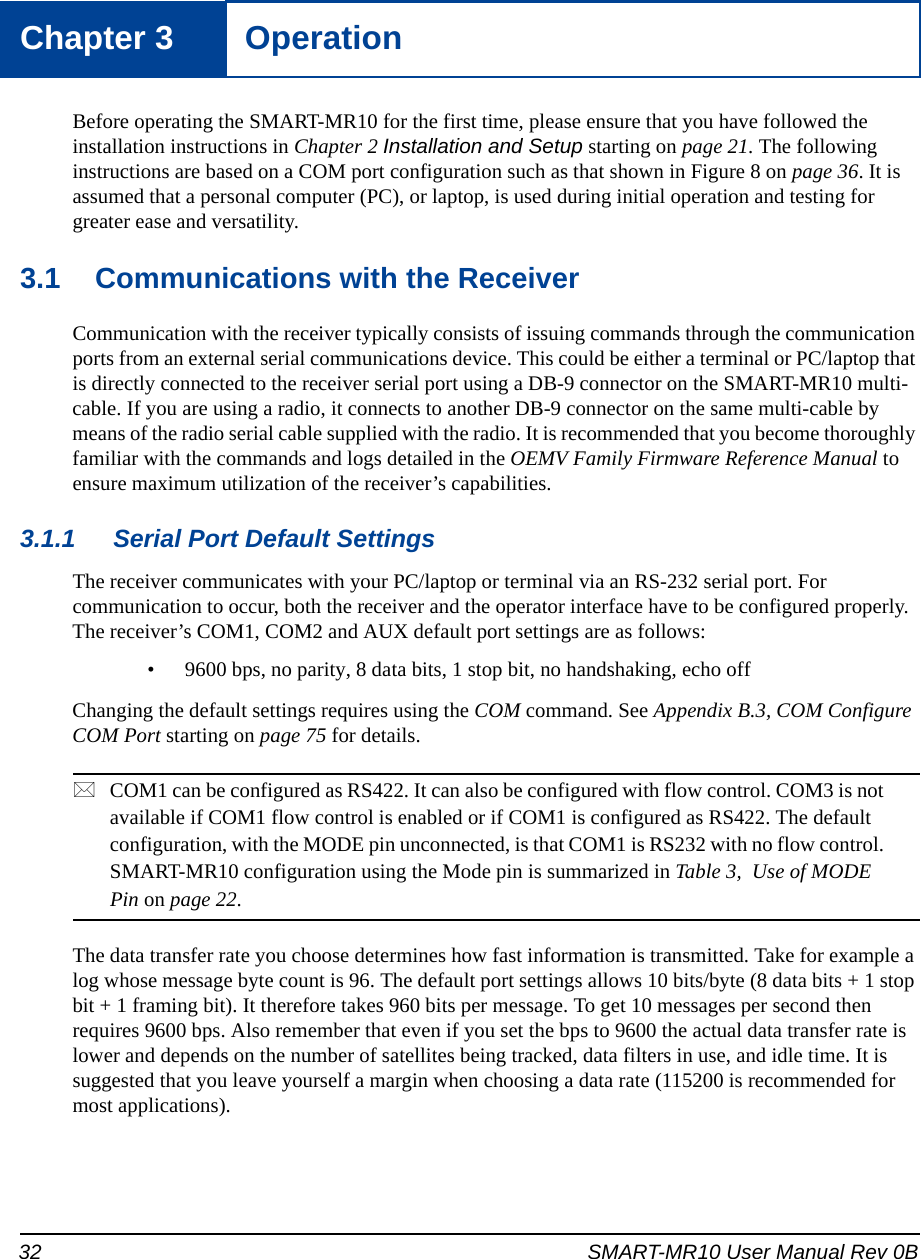 32 SMART-MR10 User Manual Rev 0BChapter 3 OperationBefore operating the SMART-MR10 for the first time, please ensure that you have followed the installation instructions in Chapter 2 Installation and Setup starting on page 21. The following instructions are based on a COM port configuration such as that shown in Figure 8 on page 36. It is assumed that a personal computer (PC), or laptop, is used during initial operation and testing for greater ease and versatility.3.1 Communications with the ReceiverCommunication with the receiver typically consists of issuing commands through the communication ports from an external serial communications device. This could be either a terminal or PC/laptop that is directly connected to the receiver serial port using a DB-9 connector on the SMART-MR10 multi-cable. If you are using a radio, it connects to another DB-9 connector on the same multi-cable by means of the radio serial cable supplied with the radio. It is recommended that you become thoroughly familiar with the commands and logs detailed in the OEMV Family Firmware Reference Manual to ensure maximum utilization of the receiver’s capabilities.3.1.1 Serial Port Default SettingsThe receiver communicates with your PC/laptop or terminal via an RS-232 serial port. For communication to occur, both the receiver and the operator interface have to be configured properly. The receiver’s COM1, COM2 and AUX default port settings are as follows:• 9600 bps, no parity, 8 data bits, 1 stop bit, no handshaking, echo offChanging the default settings requires using the COM command. See Appendix B.3, COM Configure COM Port starting on page 75 for details.COM1 can be configured as RS422. It can also be configured with flow control. COM3 is not available if COM1 flow control is enabled or if COM1 is configured as RS422. The default configuration, with the MODE pin unconnected, is that COM1 is RS232 with no flow control. SMART-MR10 configuration using the Mode pin is summarized in Table 3,  Use of MODE Pin on page 22.The data transfer rate you choose determines how fast information is transmitted. Take for example a log whose message byte count is 96. The default port settings allows 10 bits/byte (8 data bits + 1 stop bit + 1 framing bit). It therefore takes 960 bits per message. To get 10 messages per second then requires 9600 bps. Also remember that even if you set the bps to 9600 the actual data transfer rate is lower and depends on the number of satellites being tracked, data filters in use, and idle time. It is suggested that you leave yourself a margin when choosing a data rate (115200 is recommended for most applications).