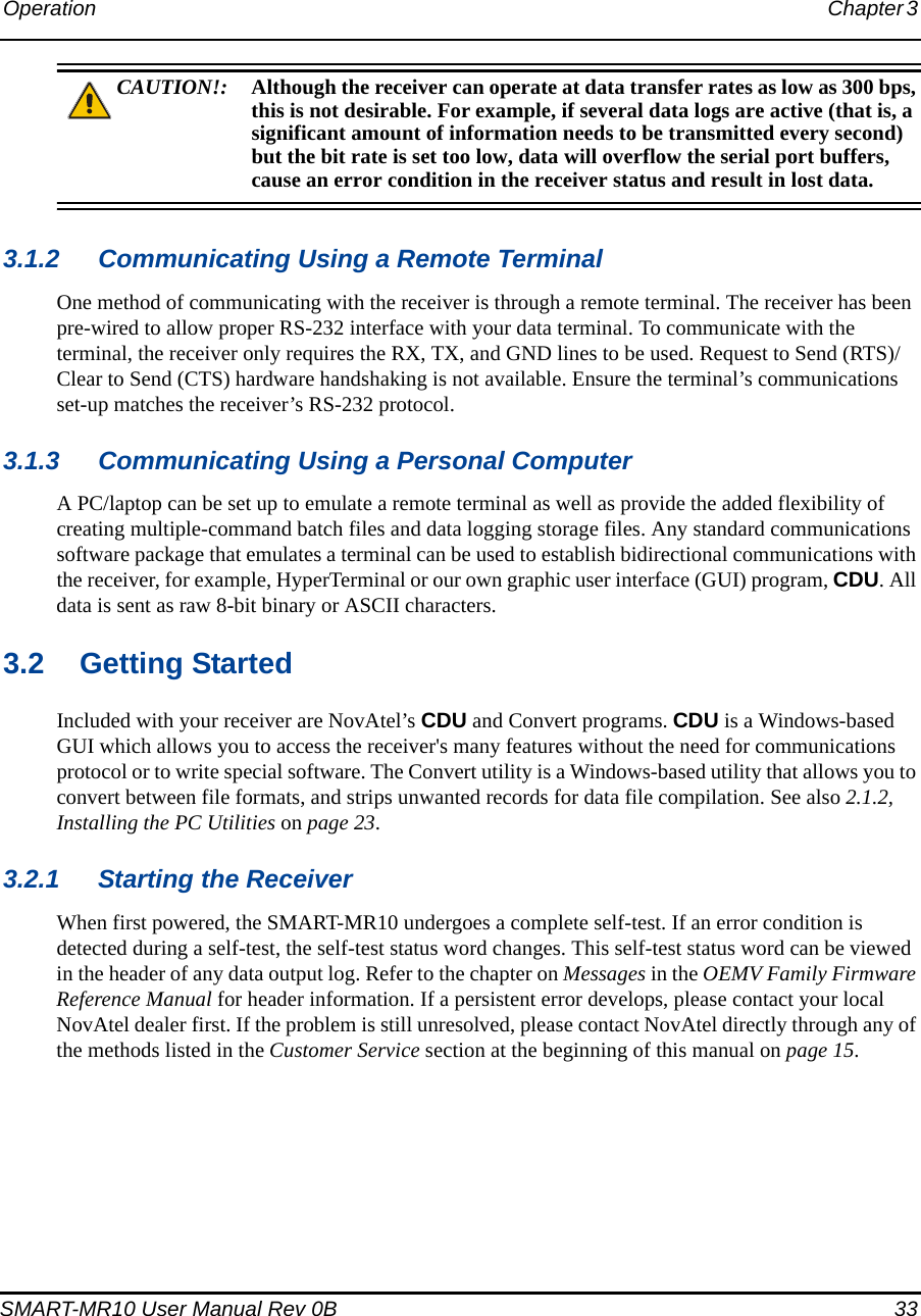Operation Chapter 3 SMART-MR10 User Manual Rev 0B  33CAUTION!: Although the receiver can operate at data transfer rates as low as 300 bps, this is not desirable. For example, if several data logs are active (that is, a significant amount of information needs to be transmitted every second) but the bit rate is set too low, data will overflow the serial port buffers, cause an error condition in the receiver status and result in lost data.3.1.2 Communicating Using a Remote TerminalOne method of communicating with the receiver is through a remote terminal. The receiver has been pre-wired to allow proper RS-232 interface with your data terminal. To communicate with the terminal, the receiver only requires the RX, TX, and GND lines to be used. Request to Send (RTS)/ Clear to Send (CTS) hardware handshaking is not available. Ensure the terminal’s communications set-up matches the receiver’s RS-232 protocol.3.1.3 Communicating Using a Personal ComputerA PC/laptop can be set up to emulate a remote terminal as well as provide the added flexibility of creating multiple-command batch files and data logging storage files. Any standard communications software package that emulates a terminal can be used to establish bidirectional communications with the receiver, for example, HyperTerminal or our own graphic user interface (GUI) program, CDU. All data is sent as raw 8-bit binary or ASCII characters.3.2 Getting StartedIncluded with your receiver are NovAtel’s CDU and Convert programs. CDU is a Windows-based GUI which allows you to access the receiver&apos;s many features without the need for communications protocol or to write special software. The Convert utility is a Windows-based utility that allows you to convert between file formats, and strips unwanted records for data file compilation. See also 2.1.2, Installing the PC Utilities on page 23.3.2.1 Starting the ReceiverWhen first powered, the SMART-MR10 undergoes a complete self-test. If an error condition is detected during a self-test, the self-test status word changes. This self-test status word can be viewed in the header of any data output log. Refer to the chapter on Messages in the OEMV Family Firmware Reference Manual for header information. If a persistent error develops, please contact your local NovAtel dealer first. If the problem is still unresolved, please contact NovAtel directly through any of the methods listed in the Customer Service section at the beginning of this manual on page 15.