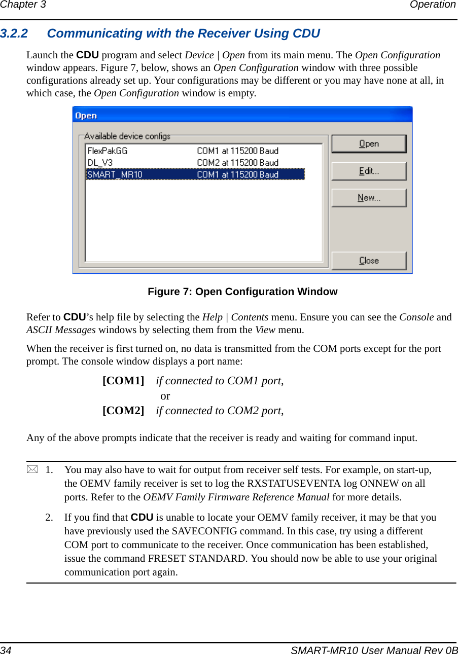 34 SMART-MR10 User Manual Rev 0BChapter 3 Operation 3.2.2 Communicating with the Receiver Using CDULaunch the CDU program and select Device | Open from its main menu. The Open Configuration window appears. Figure 7, below, shows an Open Configuration window with three possible configurations already set up. Your configurations may be different or you may have none at all, in which case, the Open Configuration window is empty. Figure 7: Open Configuration WindowRefer to CDU’s help file by selecting the Help | Contents menu. Ensure you can see the Console and ASCII Messages windows by selecting them from the View menu.When the receiver is first turned on, no data is transmitted from the COM ports except for the port prompt. The console window displays a port name:[COM1] if connected to COM1 port,or[COM2] if connected to COM2 port,Any of the above prompts indicate that the receiver is ready and waiting for command input. 1. You may also have to wait for output from receiver self tests. For example, on start-up, the OEMV family receiver is set to log the RXSTATUSEVENTA log ONNEW on all ports. Refer to the OEMV Family Firmware Reference Manual for more details.2. If you find that CDU is unable to locate your OEMV family receiver, it may be that you have previously used the SAVECONFIG command. In this case, try using a different COM port to communicate to the receiver. Once communication has been established, issue the command FRESET STANDARD. You should now be able to use your original communication port again.