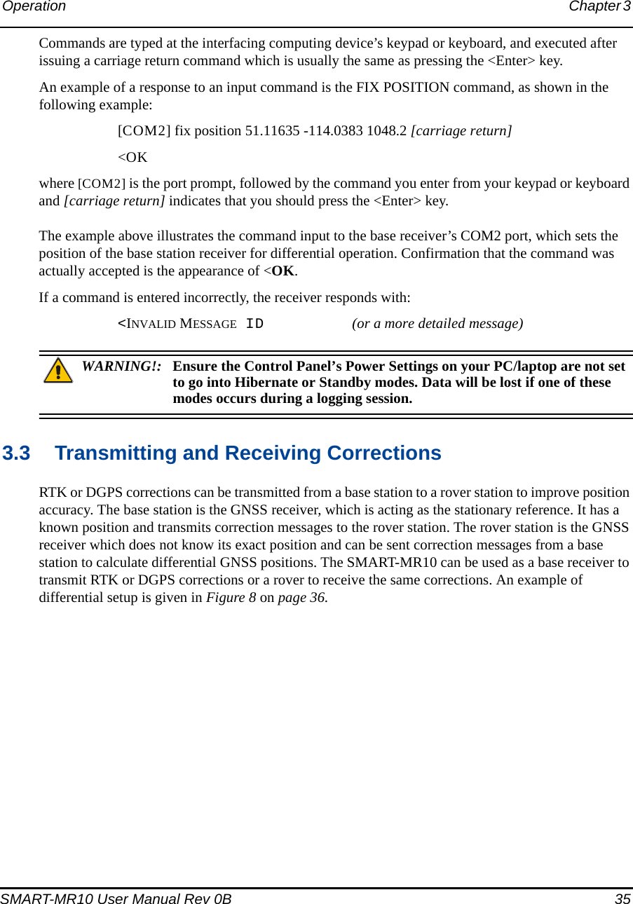 Operation Chapter 3 SMART-MR10 User Manual Rev 0B  35Commands are typed at the interfacing computing device’s keypad or keyboard, and executed after issuing a carriage return command which is usually the same as pressing the &lt;Enter&gt; key.An example of a response to an input command is the FIX POSITION command, as shown in the following example:[COM2] fix position 51.11635 -114.0383 1048.2 [carriage return]&lt;OKwhere [COM2] is the port prompt, followed by the command you enter from your keypad or keyboard and [carriage return] indicates that you should press the &lt;Enter&gt; key.The example above illustrates the command input to the base receiver’s COM2 port, which sets the position of the base station receiver for differential operation. Confirmation that the command was actually accepted is the appearance of &lt;OK.If a command is entered incorrectly, the receiver responds with:&lt;INVALID MESSAGE ID (or a more detailed message)WARNING!: Ensure the Control Panel’s Power Settings on your PC/laptop are not set to go into Hibernate or Standby modes. Data will be lost if one of these modes occurs during a logging session.3.3 Transmitting and Receiving CorrectionsRTK or DGPS corrections can be transmitted from a base station to a rover station to improve position accuracy. The base station is the GNSS receiver, which is acting as the stationary reference. It has a known position and transmits correction messages to the rover station. The rover station is the GNSS receiver which does not know its exact position and can be sent correction messages from a base station to calculate differential GNSS positions. The SMART-MR10 can be used as a base receiver to transmit RTK or DGPS corrections or a rover to receive the same corrections. An example of differential setup is given in Figure 8 on page 36. 