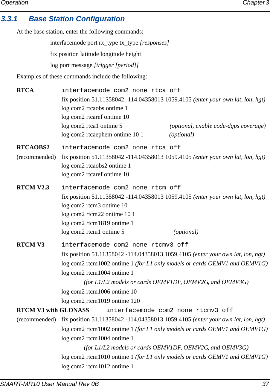 Operation Chapter 3 SMART-MR10 User Manual Rev 0B  373.3.1 Base Station ConfigurationAt the base station, enter the following commands:interfacemode port rx_type tx_type [responses]fix position latitude longitude heightlog port message [trigger [period]]Examples of these commands include the following:RTCA interfacemode com2 none rtca offfix position 51.11358042 -114.04358013 1059.4105 (enter your own lat, lon, hgt)log com2 rtcaobs ontime 1log com2 rtcaref ontime 10log com2 rtca1 ontime 5  (optional, enable code-dgps coverage)log com2 rtcaephem ontime 10 1  (optional)RTCAOBS2 interfacemode com2 none rtca off(recommended) fix position 51.11358042 -114.04358013 1059.4105 (enter your own lat, lon, hgt)log com2 rtcaobs2 ontime 1log com2 rtcaref ontime 10RTCM V2.3 interfacemode com2 none rtcm offfix position 51.11358042 -114.04358013 1059.4105 (enter your own lat, lon, hgt)log com2 rtcm3 ontime 10log com2 rtcm22 ontime 10 1log com2 rtcm1819 ontime 1log com2 rtcm1 ontime 5 (optional)RTCM V3 interfacemode com2 none rtcmv3 offfix position 51.11358042 -114.04358013 1059.4105 (enter your own lat, lon, hgt)log com2 rtcm1002 ontime 1 (for L1 only models or cards OEMV1 and OEMV1G)log com2 rtcm1004 ontime 1 (for L1/L2 models or cards OEMV1DF, OEMV2G, and OEMV3G)log com2 rtcm1006 ontime 10log com2 rtcm1019 ontime 120RTCM V3 with GLONASS  interfacemode com2 none rtcmv3 off(recommended) fix position 51.11358042 -114.04358013 1059.4105 (enter your own lat, lon, hgt)log com2 rtcm1002 ontime 1 (for L1 only models or cards OEMV1 and OEMV1G)log com2 rtcm1004 ontime 1(for L1/L2 models or cards OEMV1DF, OEMV2G, and OEMV3G)log com2 rtcm1010 ontime 1 (for L1 only models or cards OEMV1 and OEMV1G)log com2 rtcm1012 ontime 1 