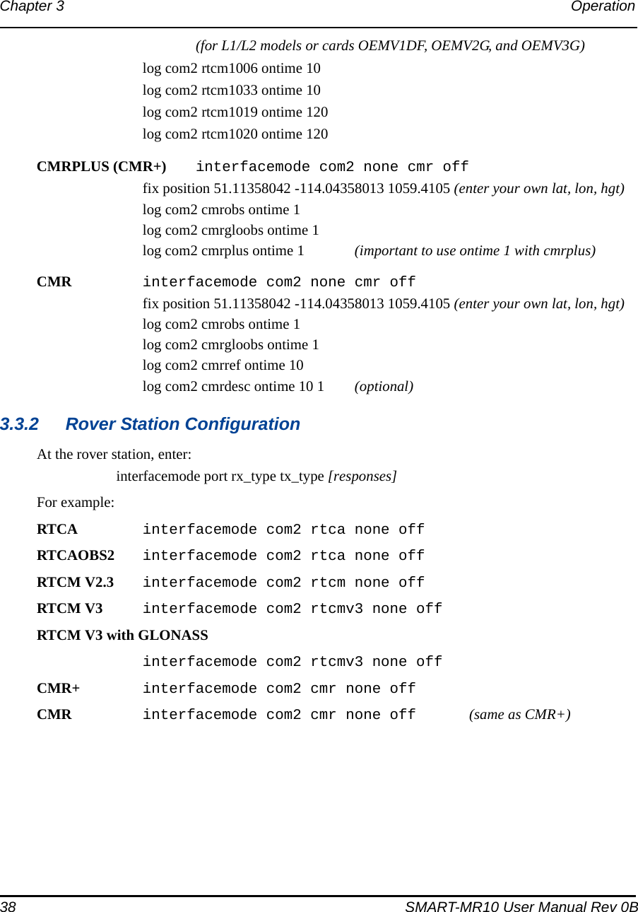 38 SMART-MR10 User Manual Rev 0BChapter 3 Operation (for L1/L2 models or cards OEMV1DF, OEMV2G, and OEMV3G)log com2 rtcm1006 ontime 10log com2 rtcm1033 ontime 10log com2 rtcm1019 ontime 120log com2 rtcm1020 ontime 120CMRPLUS (CMR+)  interfacemode com2 none cmr offfix position 51.11358042 -114.04358013 1059.4105 (enter your own lat, lon, hgt)log com2 cmrobs ontime 1log com2 cmrgloobs ontime 1 log com2 cmrplus ontime 1  (important to use ontime 1 with cmrplus)CMR  interfacemode com2 none cmr offfix position 51.11358042 -114.04358013 1059.4105 (enter your own lat, lon, hgt)log com2 cmrobs ontime 1log com2 cmrgloobs ontime 1  log com2 cmrref ontime 10log com2 cmrdesc ontime 10 1 (optional)3.3.2 Rover Station ConfigurationAt the rover station, enter:interfacemode port rx_type tx_type [responses]For example:RTCA interfacemode com2 rtca none offRTCAOBS2 interfacemode com2 rtca none offRTCM V2.3 interfacemode com2 rtcm none offRTCM V3 interfacemode com2 rtcmv3 none offRTCM V3 with GLONASSinterfacemode com2 rtcmv3 none offCMR+ interfacemode com2 cmr none offCMR  interfacemode com2 cmr none off  (same as CMR+)