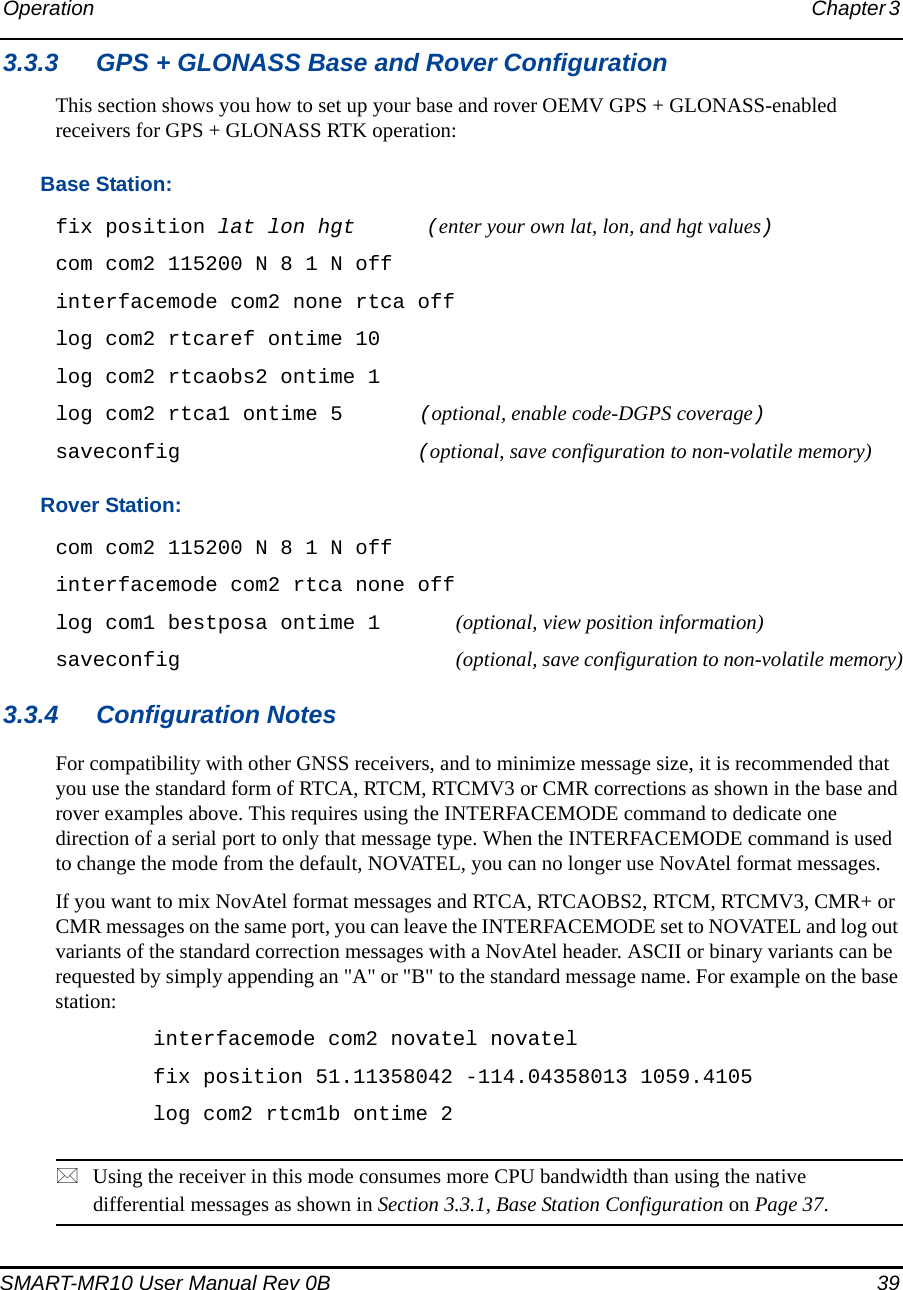 Operation Chapter 3 SMART-MR10 User Manual Rev 0B  393.3.3 GPS + GLONASS Base and Rover ConfigurationThis section shows you how to set up your base and rover OEMV GPS + GLONASS-enabled receivers for GPS + GLONASS RTK operation: Base Station: fix position lat lon hgt  (enter your own lat, lon, and hgt values) com com2 115200 N 8 1 N off interfacemode com2 none rtca off log com2 rtcaref ontime 10 log com2 rtcaobs2 ontime 1 log com2 rtca1 ontime 5  (optional, enable code-DGPS coverage)saveconfig  (optional, save configuration to non-volatile memory)Rover Station: com com2 115200 N 8 1 N off interfacemode com2 rtca none off log com1 bestposa ontime 1 (optional, view position information) saveconfig (optional, save configuration to non-volatile memory)3.3.4 Configuration NotesFor compatibility with other GNSS receivers, and to minimize message size, it is recommended that you use the standard form of RTCA, RTCM, RTCMV3 or CMR corrections as shown in the base and rover examples above. This requires using the INTERFACEMODE command to dedicate one direction of a serial port to only that message type. When the INTERFACEMODE command is used to change the mode from the default, NOVATEL, you can no longer use NovAtel format messages.If you want to mix NovAtel format messages and RTCA, RTCAOBS2, RTCM, RTCMV3, CMR+ or CMR messages on the same port, you can leave the INTERFACEMODE set to NOVATEL and log out variants of the standard correction messages with a NovAtel header. ASCII or binary variants can be requested by simply appending an &quot;A&quot; or &quot;B&quot; to the standard message name. For example on the base station:interfacemode com2 novatel novatelfix position 51.11358042 -114.04358013 1059.4105log com2 rtcm1b ontime 2Using the receiver in this mode consumes more CPU bandwidth than using the native differential messages as shown in Section 3.3.1, Base Station Configuration on Page 37.