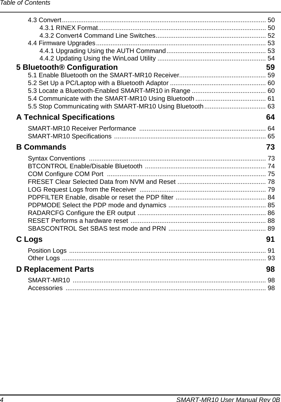 4 SMART-MR10 User Manual Rev 0BTable of Contents4.3 Convert................................................................................................................. 504.3.1 RINEX Format............................................................................................. 504.3.2 Convert4 Command Line Switches............................................................. 524.4 Firmware Upgrades.............................................................................................. 534.4.1 Upgrading Using the AUTH Command....................................................... 534.4.2 Updating Using the WinLoad Utility ............................................................ 545 Bluetooth® Configuration 595.1 Enable Bluetooth on the SMART-MR10 Receiver................................................ 595.2 Set Up a PC/Laptop with a Bluetooth Adaptor ..................................................... 605.3 Locate a Bluetooth-Enabled SMART-MR10 in Range ......................................... 605.4 Communicate with the SMART-MR10 Using Bluetooth ....................................... 615.5 Stop Communicating with SMART-MR10 Using Bluetooth.................................. 63A Technical Specifications 64SMART-MR10 Receiver Performance  ...................................................................... 64SMART-MR10 Specifications .................................................................................... 65B Commands 73Syntax Conventions  .................................................................................................. 73BTCONTROL Enable/Disable Bluetooth ................................................................... 74COM Configure COM Port  ........................................................................................ 75FRESET Clear Selected Data from NVM and Reset ................................................. 78LOG Request Logs from the Receiver  ...................................................................... 79PDPFILTER Enable, disable or reset the PDP filter .................................................. 84PDPMODE Select the PDP mode and dynamics ...................................................... 85RADARCFG Configure the ER output ....................................................................... 86RESET Performs a hardware reset ........................................................................... 88SBASCONTROL Set SBAS test mode and PRN ...................................................... 89C Logs 91Position Logs ............................................................................................................. 91Other Logs ................................................................................................................. 93D Replacement Parts 98SMART-MR10 ........................................................................................................... 98Accessories ............................................................................................................... 98