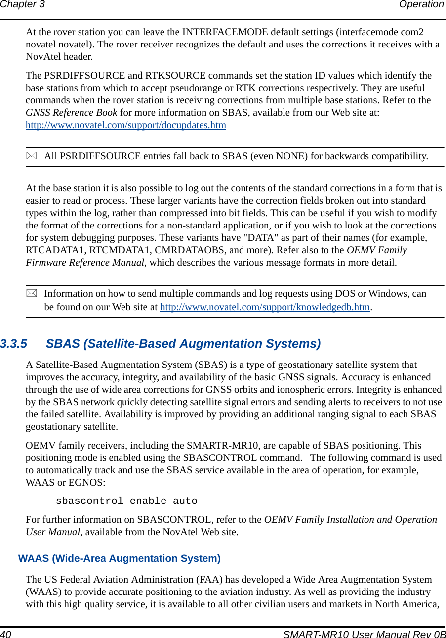 40 SMART-MR10 User Manual Rev 0BChapter 3 Operation At the rover station you can leave the INTERFACEMODE default settings (interfacemode com2 novatel novatel). The rover receiver recognizes the default and uses the corrections it receives with a NovAtel header.The PSRDIFFSOURCE and RTKSOURCE commands set the station ID values which identify the base stations from which to accept pseudorange or RTK corrections respectively. They are useful commands when the rover station is receiving corrections from multiple base stations. Refer to the GNSS Reference Book for more information on SBAS, available from our Web site at: http://www.novatel.com/support/docupdates.htmAll PSRDIFFSOURCE entries fall back to SBAS (even NONE) for backwards compatibility.At the base station it is also possible to log out the contents of the standard corrections in a form that is easier to read or process. These larger variants have the correction fields broken out into standard types within the log, rather than compressed into bit fields. This can be useful if you wish to modify the format of the corrections for a non-standard application, or if you wish to look at the corrections for system debugging purposes. These variants have &quot;DATA&quot; as part of their names (for example, RTCADATA1, RTCMDATA1, CMRDATAOBS, and more). Refer also to the OEMV Family Firmware Reference Manual, which describes the various message formats in more detail.Information on how to send multiple commands and log requests using DOS or Windows, can be found on our Web site at http://www.novatel.com/support/knowledgedb.htm.3.3.5 SBAS (Satellite-Based Augmentation Systems)A Satellite-Based Augmentation System (SBAS) is a type of geostationary satellite system that improves the accuracy, integrity, and availability of the basic GNSS signals. Accuracy is enhanced through the use of wide area corrections for GNSS orbits and ionospheric errors. Integrity is enhanced by the SBAS network quickly detecting satellite signal errors and sending alerts to receivers to not use the failed satellite. Availability is improved by providing an additional ranging signal to each SBAS geostationary satellite.OEMV family receivers, including the SMARTR-MR10, are capable of SBAS positioning. This positioning mode is enabled using the SBASCONTROL command.   The following command is used to automatically track and use the SBAS service available in the area of operation, for example, WAAS or EGNOS:sbascontrol enable autoFor further information on SBASCONTROL, refer to the OEMV Family Installation and Operation User Manual, available from the NovAtel Web site.WAAS (Wide-Area Augmentation System)The US Federal Aviation Administration (FAA) has developed a Wide Area Augmentation System (WAAS) to provide accurate positioning to the aviation industry. As well as providing the industry with this high quality service, it is available to all other civilian users and markets in North America, 