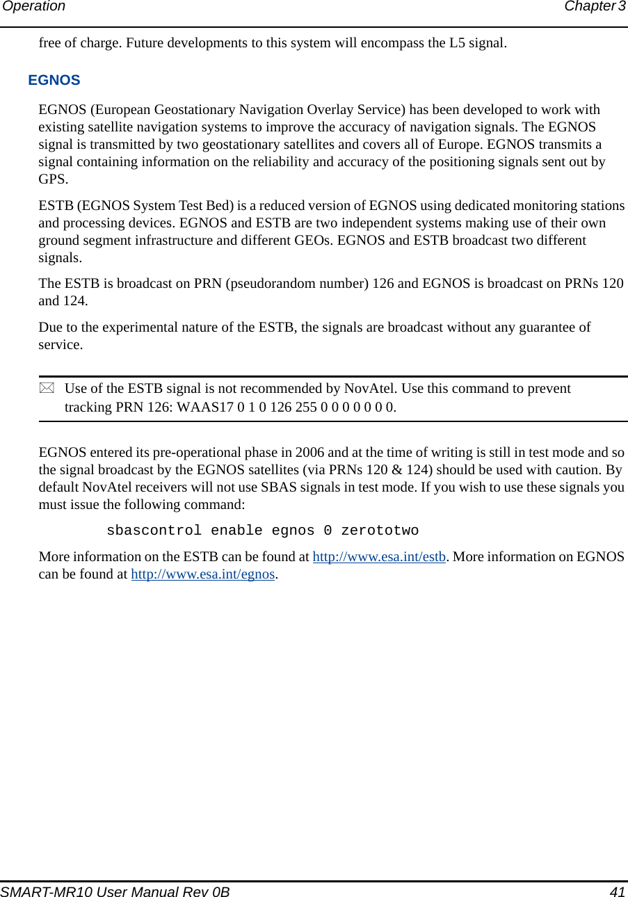 Operation Chapter 3 SMART-MR10 User Manual Rev 0B  41free of charge. Future developments to this system will encompass the L5 signal. EGNOSEGNOS (European Geostationary Navigation Overlay Service) has been developed to work with existing satellite navigation systems to improve the accuracy of navigation signals. The EGNOS signal is transmitted by two geostationary satellites and covers all of Europe. EGNOS transmits a signal containing information on the reliability and accuracy of the positioning signals sent out by GPS.ESTB (EGNOS System Test Bed) is a reduced version of EGNOS using dedicated monitoring stations and processing devices. EGNOS and ESTB are two independent systems making use of their own ground segment infrastructure and different GEOs. EGNOS and ESTB broadcast two different signals. The ESTB is broadcast on PRN (pseudorandom number) 126 and EGNOS is broadcast on PRNs 120 and 124.Due to the experimental nature of the ESTB, the signals are broadcast without any guarantee of service.Use of the ESTB signal is not recommended by NovAtel. Use this command to prevent tracking PRN 126: WAAS17 0 1 0 126 255 0 0 0 0 0 0 0. EGNOS entered its pre-operational phase in 2006 and at the time of writing is still in test mode and so the signal broadcast by the EGNOS satellites (via PRNs 120 &amp; 124) should be used with caution. By default NovAtel receivers will not use SBAS signals in test mode. If you wish to use these signals you must issue the following command:sbascontrol enable egnos 0 zerototwoMore information on the ESTB can be found at http://www.esa.int/estb. More information on EGNOS can be found at http://www.esa.int/egnos.