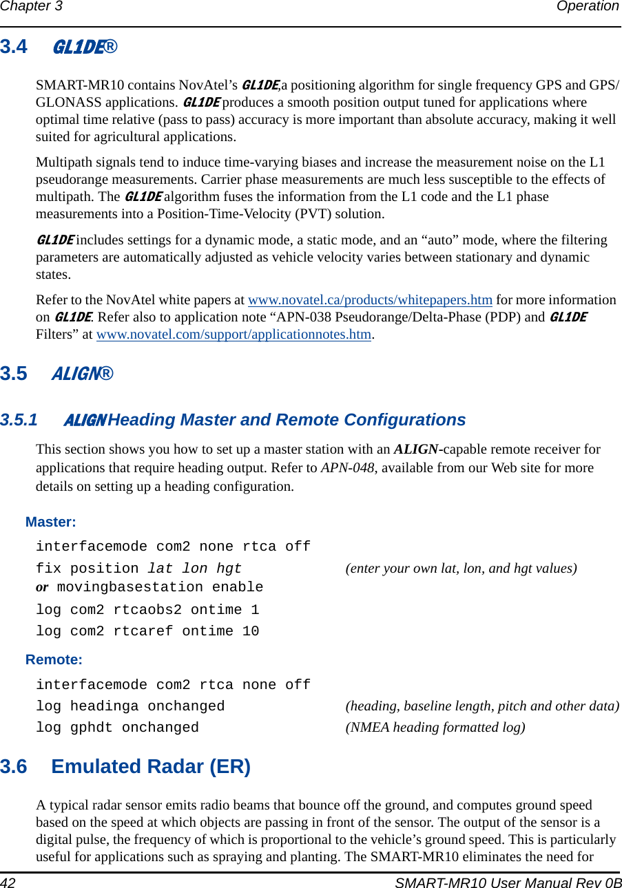 42 SMART-MR10 User Manual Rev 0BChapter 3 Operation 3.4GL1DE®SMART-MR10 contains NovAtel’s GL1DE,a positioning algorithm for single frequency GPS and GPS/GLONASS applications. GL1DE produces a smooth position output tuned for applications where optimal time relative (pass to pass) accuracy is more important than absolute accuracy, making it well suited for agricultural applications.Multipath signals tend to induce time-varying biases and increase the measurement noise on the L1 pseudorange measurements. Carrier phase measurements are much less susceptible to the effects of multipath. The GL1DE algorithm fuses the information from the L1 code and the L1 phase measurements into a Position-Time-Velocity (PVT) solution.GL1DE includes settings for a dynamic mode, a static mode, and an “auto” mode, where the filtering parameters are automatically adjusted as vehicle velocity varies between stationary and dynamic states.Refer to the NovAtel white papers at www.novatel.ca/products/whitepapers.htm for more information on GL1DE. Refer also to application note “APN-038 Pseudorange/Delta-Phase (PDP) and GL1DE Filters” at www.novatel.com/support/applicationnotes.htm.3.5ALIGN®3.5.1ALIGN Heading Master and Remote ConfigurationsThis section shows you how to set up a master station with an ALIGN-capable remote receiver for applications that require heading output. Refer to APN-048, available from our Web site for more details on setting up a heading configuration.Master:interfacemode com2 none rtca offfix position lat lon hgt (enter your own lat, lon, and hgt values) or movingbasestation enablelog com2 rtcaobs2 ontime 1log com2 rtcaref ontime 10Remote:interfacemode com2 rtca none offlog headinga onchanged (heading, baseline length, pitch and other data)log gphdt onchanged (NMEA heading formatted log)3.6 Emulated Radar (ER)A typical radar sensor emits radio beams that bounce off the ground, and computes ground speed based on the speed at which objects are passing in front of the sensor. The output of the sensor is a digital pulse, the frequency of which is proportional to the vehicle’s ground speed. This is particularly useful for applications such as spraying and planting. The SMART-MR10 eliminates the need for 