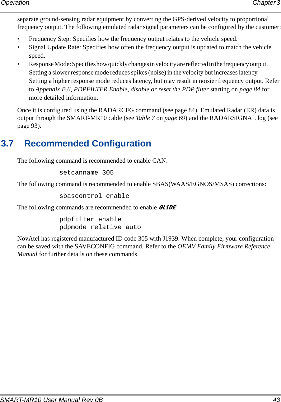 Operation Chapter 3 SMART-MR10 User Manual Rev 0B  43separate ground-sensing radar equipment by converting the GPS-derived velocity to proportional frequency output. The following emulated radar signal parameters can be configured by the customer:• Frequency Step: Specifies how the frequency output relates to the vehicle speed.• Signal Update Rate: Specifies how often the frequency output is updated to match the vehicle speed.• Response Mode: Specifies how quickly changes in velocity are reflected  in the f requ e ncy ou tput .                     Setting a slower response mode reduces spikes (noise) in the velocity but increases latency.                    Setting a higher response mode reduces latency, but may result in noisier frequency output. Refer to Appendix B.6, PDPFILTER Enable, disable or reset the PDP filter starting on page 84 for more detailed information.Once it is configured using the RADARCFG command (see page 84), Emulated Radar (ER) data is output through the SMART-MR10 cable (see Table 7 on page 69) and the RADARSIGNAL log (see page 93).3.7 Recommended ConfigurationThe following command is recommended to enable CAN:setcanname 305The following command is recommended to enable SBAS(WAAS/EGNOS/MSAS) corrections:sbascontrol enableThe following commands are recommended to enable GL1DE:pdpfilter enablepdpmode relative autoNovAtel has registered manufactured ID code 305 with J1939. When complete, your configuration can be saved with the SAVECONFIG command. Refer to the OEMV Family Firmware Reference Manual for further details on these commands.