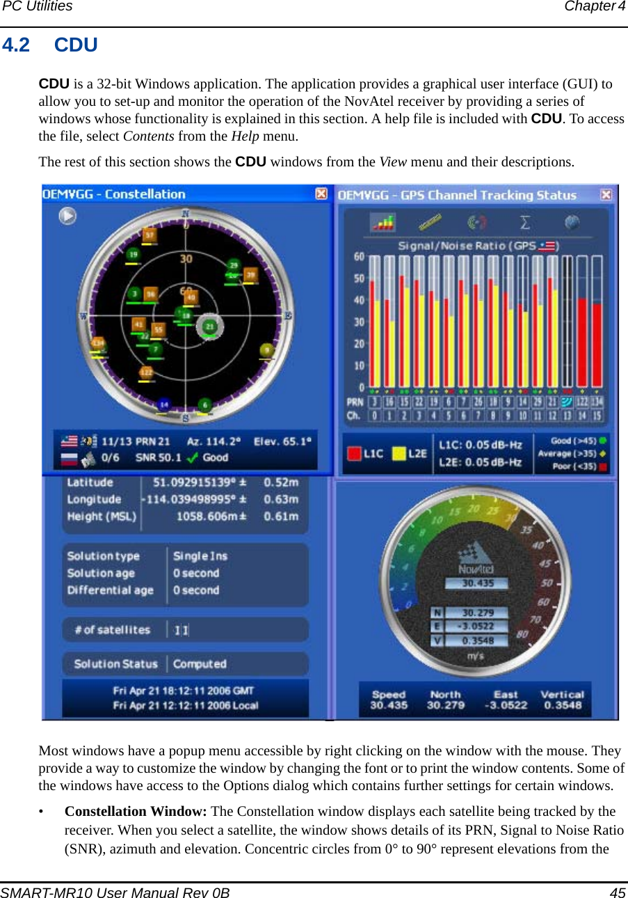 PC Utilities Chapter 4 SMART-MR10 User Manual Rev 0B  454.2 CDUCDU is a 32-bit Windows application. The application provides a graphical user interface (GUI) to allow you to set-up and monitor the operation of the NovAtel receiver by providing a series of windows whose functionality is explained in this section. A help file is included with CDU. To access the file, select Contents from the Help menu.The rest of this section shows the CDU windows from the View menu and their descriptions.Most windows have a popup menu accessible by right clicking on the window with the mouse. They provide a way to customize the window by changing the font or to print the window contents. Some of the windows have access to the Options dialog which contains further settings for certain windows.•Constellation Window: The Constellation window displays each satellite being tracked by the receiver. When you select a satellite, the window shows details of its PRN, Signal to Noise Ratio (SNR), azimuth and elevation. Concentric circles from 0° to 90° represent elevations from the 