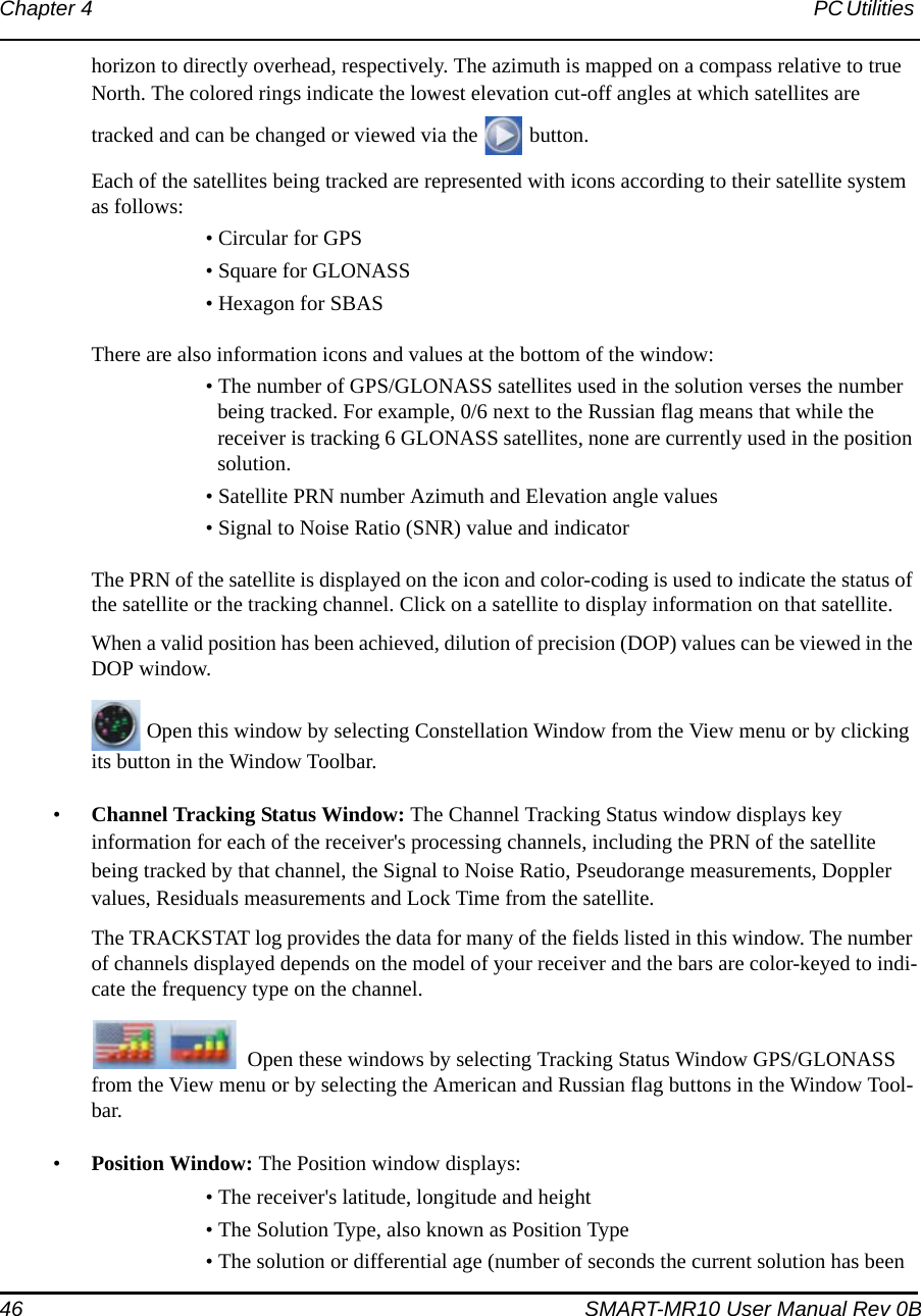 46 SMART-MR10 User Manual Rev 0BChapter 4 PC Utilities horizon to directly overhead, respectively. The azimuth is mapped on a compass relative to true North. The colored rings indicate the lowest elevation cut-off angles at which satellites are tracked and can be changed or viewed via the   button. Each of the satellites being tracked are represented with icons according to their satellite system as follows:• Circular for GPS• Square for GLONASS• Hexagon for SBASThere are also information icons and values at the bottom of the window:• The number of GPS/GLONASS satellites used in the solution verses the number being tracked. For example, 0/6 next to the Russian flag means that while the receiver is tracking 6 GLONASS satellites, none are currently used in the position solution. • Satellite PRN number Azimuth and Elevation angle values • Signal to Noise Ratio (SNR) value and indicatorThe PRN of the satellite is displayed on the icon and color-coding is used to indicate the status of the satellite or the tracking channel. Click on a satellite to display information on that satellite.When a valid position has been achieved, dilution of precision (DOP) values can be viewed in the DOP window.Open this window by selecting Constellation Window from the View menu or by clicking its button in the Window Toolbar.•Channel Tracking Status Window: The Channel Tracking Status window displays key information for each of the receiver&apos;s processing channels, including the PRN of the satellite being tracked by that channel, the Signal to Noise Ratio, Pseudorange measurements, Doppler values, Residuals measurements and Lock Time from the satellite. The TRACKSTAT log provides the data for many of the fields listed in this window. The number of channels displayed depends on the model of your receiver and the bars are color-keyed to indi-cate the frequency type on the channel.Open these windows by selecting Tracking Status Window GPS/GLONASS from the View menu or by selecting the American and Russian flag buttons in the Window Tool-bar.•Position Window: The Position window displays:• The receiver&apos;s latitude, longitude and height• The Solution Type, also known as Position Type• The solution or differential age (number of seconds the current solution has been 