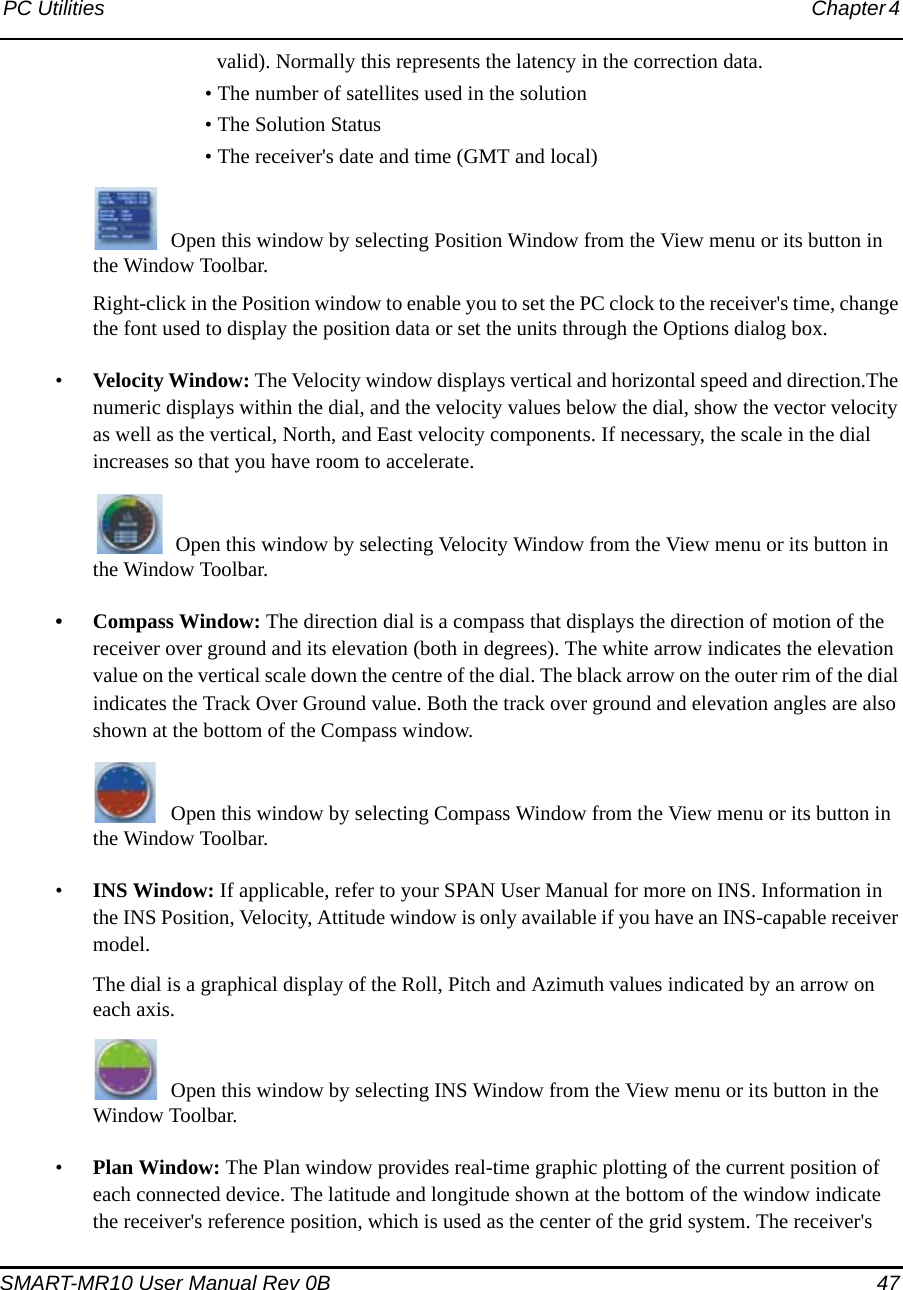 PC Utilities Chapter 4 SMART-MR10 User Manual Rev 0B  47valid). Normally this represents the latency in the correction data.• The number of satellites used in the solution• The Solution Status• The receiver&apos;s date and time (GMT and local)Open this window by selecting Position Window from the View menu or its button in the Window Toolbar.Right-click in the Position window to enable you to set the PC clock to the receiver&apos;s time, change the font used to display the position data or set the units through the Options dialog box.•Velocity Window: The Velocity window displays vertical and horizontal speed and direction.The numeric displays within the dial, and the velocity values below the dial, show the vector velocity as well as the vertical, North, and East velocity components. If necessary, the scale in the dial increases so that you have room to accelerate. Open this window by selecting Velocity Window from the View menu or its button in the Window Toolbar.• Compass Window: The direction dial is a compass that displays the direction of motion of the receiver over ground and its elevation (both in degrees). The white arrow indicates the elevation value on the vertical scale down the centre of the dial. The black arrow on the outer rim of the dial indicates the Track Over Ground value. Both the track over ground and elevation angles are also shown at the bottom of the Compass window. Open this window by selecting Compass Window from the View menu or its button in the Window Toolbar.•INS Window: If applicable, refer to your SPAN User Manual for more on INS. Information in the INS Position, Velocity, Attitude window is only available if you have an INS-capable receiver model. The dial is a graphical display of the Roll, Pitch and Azimuth values indicated by an arrow on each axis.Open this window by selecting INS Window from the View menu or its button in the Window Toolbar.•Plan Window: The Plan window provides real-time graphic plotting of the current position of each connected device. The latitude and longitude shown at the bottom of the window indicate the receiver&apos;s reference position, which is used as the center of the grid system. The receiver&apos;s 