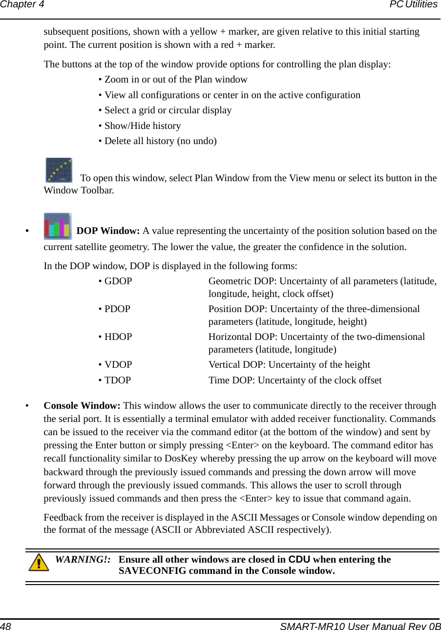 48 SMART-MR10 User Manual Rev 0BChapter 4 PC Utilities subsequent positions, shown with a yellow + marker, are given relative to this initial starting point. The current position is shown with a red + marker.The buttons at the top of the window provide options for controlling the plan display:• Zoom in or out of the Plan window • View all configurations or center in on the active configuration • Select a grid or circular display • Show/Hide history • Delete all history (no undo)To open this window, select Plan Window from the View menu or select its button in the Window Toolbar.•DOP Window: A value representing the uncertainty of the position solution based on the current satellite geometry. The lower the value, the greater the confidence in the solution.In the DOP window, DOP is displayed in the following forms:• GDOP Geometric DOP: Uncertainty of all parameters (latitude, longitude, height, clock offset)• PDOP Position DOP: Uncertainty of the three-dimensional parameters (latitude, longitude, height)• HDOP Horizontal DOP: Uncertainty of the two-dimensional parameters (latitude, longitude) • VDOP Vertical DOP: Uncertainty of the height• TDOP Time DOP: Uncertainty of the clock offset•Console Window: This window allows the user to communicate directly to the receiver through the serial port. It is essentially a terminal emulator with added receiver functionality. Commands can be issued to the receiver via the command editor (at the bottom of the window) and sent by pressing the Enter button or simply pressing &lt;Enter&gt; on the keyboard. The command editor has recall functionality similar to DosKey whereby pressing the up arrow on the keyboard will move backward through the previously issued commands and pressing the down arrow will move forward through the previously issued commands. This allows the user to scroll through previously issued commands and then press the &lt;Enter&gt; key to issue that command again.Feedback from the receiver is displayed in the ASCII Messages or Console window depending on the format of the message (ASCII or Abbreviated ASCII respectively).WARNING!: Ensure all other windows are closed in CDU when entering the SAVECONFIG command in the Console window. 