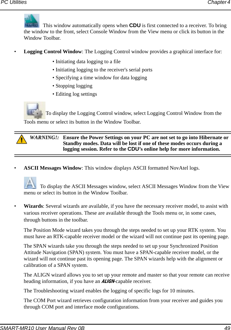 PC Utilities Chapter 4 SMART-MR10 User Manual Rev 0B  49This window automatically opens when CDU is first connected to a receiver. To bring the window to the front, select Console Window from the View menu or click its button in the Window Toolbar.•Logging Control Window: The Logging Control window provides a graphical interface for:• Initiating data logging to a file• Initiating logging to the receiver&apos;s serial ports • Specifying a time window for data logging• Stopping logging• Editing log settingsTo display the Logging Control window, select Logging Control Window from the Tools menu or select its button in the Window Toolbar.WARNING!: Ensure the Power Settings on your PC are not set to go into Hibernate or Standby modes. Data will be lost if one of these modes occurs during a logging session. Refer to the CDU’s online help for more information.•ASCII Messages Window: This window displays ASCII formatted NovAtel logs. To display the ASCII Messages window, select ASCII Messages Window from the View menu or select its button in the Window Toolbar.•Wizards: Several wizards are available, if you have the necessary receiver model, to assist with various receiver operations. These are available through the Tools menu or, in some cases, through buttons in the toolbar.The Position Mode wizard takes you through the steps needed to set up your RTK system. You must have an RTK-capable receiver model or the wizard will not continue past its opening page.The SPAN wizards take you through the steps needed to set up your Synchronized Position Attitude Navigation (SPAN) system. You must have a SPAN-capable receiver model, or the wizard will not continue past its opening page. The SPAN wizards help with the alignment or calibration of a SPAN system.The ALIGN wizard allows you to set up your remote and master so that your remote can receive heading information, if you have an ALIGN-capable receiver.The Troubleshooting wizard enables the logging of specific logs for 10 minutes.The COM Port wizard retrieves configuration information from your receiver and guides you through COM port and interface mode configurations. 