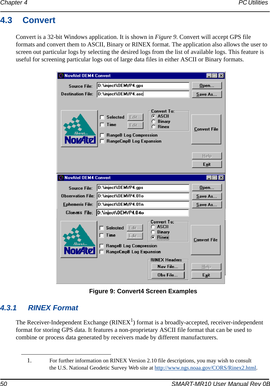 50 SMART-MR10 User Manual Rev 0BChapter 4 PC Utilities 4.3 ConvertConvert is a 32-bit Windows application. It is shown in Figure 9. Convert will accept GPS file formats and convert them to ASCII, Binary or RINEX format. The application also allows the user to screen out particular logs by selecting the desired logs from the list of available logs. This feature is useful for screening particular logs out of large data files in either ASCII or Binary formats. Figure 9: Convert4 Screen Examples4.3.1 RINEX FormatThe Receiver-Independent Exchange (RINEX1) format is a broadly-accepted, receiver-independent format for storing GPS data. It features a non-proprietary ASCII file format that can be used to combine or process data generated by receivers made by different manufacturers. 1. For further information on RINEX Version 2.10 file descriptions, you may wish to consult the U.S. National Geodetic Survey Web site at http://www.ngs.noaa.gov/CORS/Rinex2.html. 