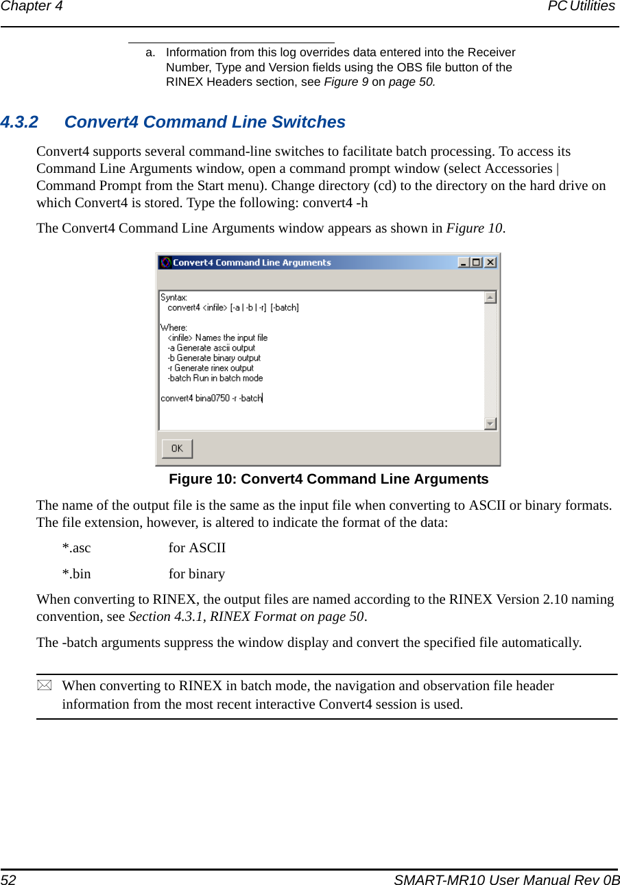 52 SMART-MR10 User Manual Rev 0BChapter 4 PC Utilities 4.3.2 Convert4 Command Line SwitchesConvert4 supports several command-line switches to facilitate batch processing. To access its Command Line Arguments window, open a command prompt window (select Accessories | Command Prompt from the Start menu). Change directory (cd) to the directory on the hard drive on which Convert4 is stored. Type the following: convert4 -hThe Convert4 Command Line Arguments window appears as shown in Figure 10. Figure 10: Convert4 Command Line ArgumentsThe name of the output file is the same as the input file when converting to ASCII or binary formats. The file extension, however, is altered to indicate the format of the data:*.asc  for ASCII*.bin  for binaryWhen converting to RINEX, the output files are named according to the RINEX Version 2.10 naming convention, see Section 4.3.1, RINEX Format on page 50.The -batch arguments suppress the window display and convert the specified file automatically.When converting to RINEX in batch mode, the navigation and observation file header information from the most recent interactive Convert4 session is used.a. Information from this log overrides data entered into the Receiver Number, Type and Version fields using the OBS file button of the RINEX Headers section, see Figure 9 on page 50.