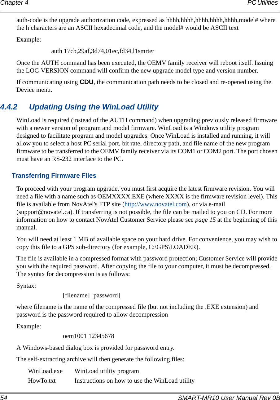 54 SMART-MR10 User Manual Rev 0BChapter 4 PC Utilities auth-code is the upgrade authorization code, expressed as hhhh,hhhh,hhhh,hhhh,hhhh,model# where the h characters are an ASCII hexadecimal code, and the model# would be ASCII textExample:auth 17cb,29af,3d74,01ec,fd34,l1smrterOnce the AUTH command has been executed, the OEMV family receiver will reboot itself. Issuing the LOG VERSION command will confirm the new upgrade model type and version number.If communicating using CDU, the communication path needs to be closed and re-opened using the Device menu.4.4.2 Updating Using the WinLoad UtilityWinLoad is required (instead of the AUTH command) when upgrading previously released firmware with a newer version of program and model firmware. WinLoad is a Windows utility program designed to facilitate program and model upgrades. Once WinLoad is installed and running, it will allow you to select a host PC serial port, bit rate, directory path, and file name of the new program firmware to be transferred to the OEMV family receiver via its COM1 or COM2 port. The port chosen must have an RS-232 interface to the PC.Transferring Firmware FilesTo proceed with your program upgrade, you must first acquire the latest firmware revision. You will need a file with a name such as OEMXXXX.EXE (where XXXX is the firmware revision level). This file is available from NovAtel&apos;s FTP site (http://www.novatel.com), or via e-mail (support@novatel.ca). If transferring is not possible, the file can be mailed to you on CD. For more information on how to contact NovAtel Customer Service please see page 15 at the beginning of this manual.You will need at least 1 MB of available space on your hard drive. For convenience, you may wish to copy this file to a GPS sub-directory (for example, C:\GPS\LOADER).The file is available in a compressed format with password protection; Customer Service will provide you with the required password. After copying the file to your computer, it must be decompressed. The syntax for decompression is as follows:Syntax:[filename] [password]where filename is the name of the compressed file (but not including the .EXE extension) and password is the password required to allow decompressionExample:oem1001 12345678A Windows-based dialog box is provided for password entry.The self-extracting archive will then generate the following files:WinLoad.exe WinLoad utility programHowTo.txt Instructions on how to use the WinLoad utility