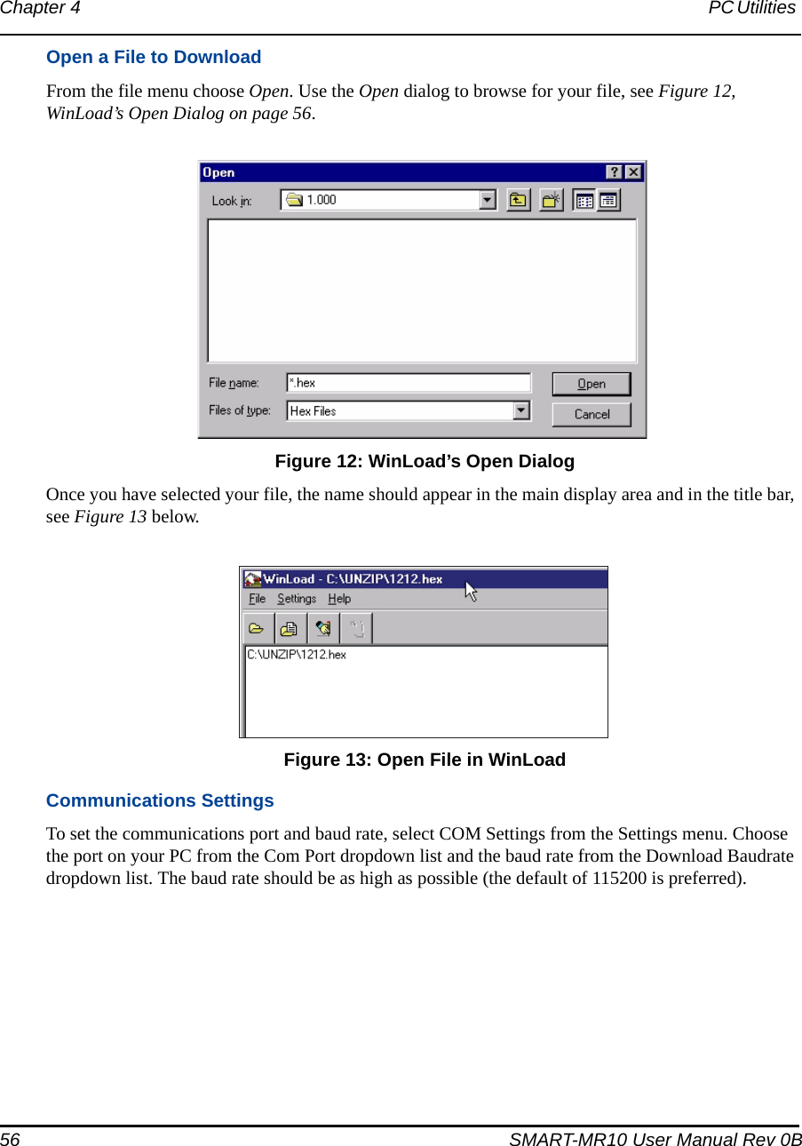 56 SMART-MR10 User Manual Rev 0BChapter 4 PC Utilities Open a File to DownloadFrom the file menu choose Open. Use the Open dialog to browse for your file, see Figure 12, WinLoad’s Open Dialog on page 56. Figure 12: WinLoad’s Open DialogOnce you have selected your file, the name should appear in the main display area and in the title bar, see Figure 13 below. Figure 13: Open File in WinLoadCommunications SettingsTo set the communications port and baud rate, select COM Settings from the Settings menu. Choose the port on your PC from the Com Port dropdown list and the baud rate from the Download Baudrate dropdown list. The baud rate should be as high as possible (the default of 115200 is preferred). 