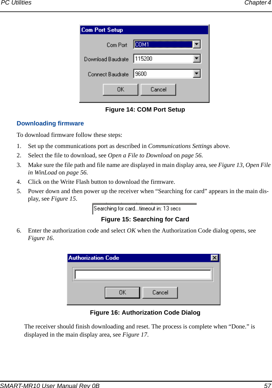 PC Utilities Chapter 4 SMART-MR10 User Manual Rev 0B  57 Figure 14: COM Port SetupDownloading firmwareTo download firmware follow these steps:1. Set up the communications port as described in Communications Settings above.2. Select the file to download, see Open a File to Download on page 56.3. Make sure the file path and file name are displayed in main display area, see Figure 13, Open File in WinLoad on page 56.4. Click on the Write Flash button to download the firmware.5. Power down and then power up the receiver when “Searching for card” appears in the main dis-play, see Figure 15. Figure 15: Searching for Card6. Enter the authorization code and select OK when the Authorization Code dialog opens, see Figure 16. Figure 16: Authorization Code DialogThe receiver should finish downloading and reset. The process is complete when “Done.” is displayed in the main display area, see Figure 17.