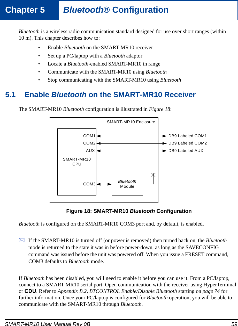 SMART-MR10 User Manual Rev 0B 59Chapter 5 Bluetooth® ConfigurationBluetooth is a wireless radio communication standard designed for use over short ranges (within 10 m). This chapter describes how to:• Enable Bluetooth on the SMART-MR10 receiver• Set up a PC/laptop with a Bluetooth adaptor• Locate a Bluetooth-enabled SMART-MR10 in range• Communicate with the SMART-MR10 using Bluetooth• Stop communicating with the SMART-MR10 using Bluetooth5.1 Enable Bluetooth on the SMART-MR10 ReceiverThe SMART-MR10 Bluetooth configuration is illustrated in Figure 18: Figure 18: SMART-MR10 Bluetooth ConfigurationBluetooth is configured on the SMART-MR10 COM3 port and, by default, is enabled.If the SMART-MR10 is turned off (or power is removed) then turned back on, the Bluetooth mode is returned to the state it was in before power-down, as long as the SAVECONFIG command was issued before the unit was powered off. When you issue a FRESET command, COM3 defaults to Bluetooth mode.If Bluetooth has been disabled, you will need to enable it before you can use it. From a PC/laptop, connect to a SMART-MR10 serial port. Open communication with the receiver using HyperTerminal or CDU. Refer to Appendix B.2, BTCONTROL Enable/Disable Bluetooth starting on page 74 for further information. Once your PC/laptop is configured for Bluetooth operation, you will be able to communicate with the SMART-MR10 through Bluetooth.SMART-MR10 CPUBluetooth ModuleDB9 Labeled COM1DB9 Labeled COM2COM1COM2AUXCOM3DB9 Labeled AUXSMART-MR10 Enclosure