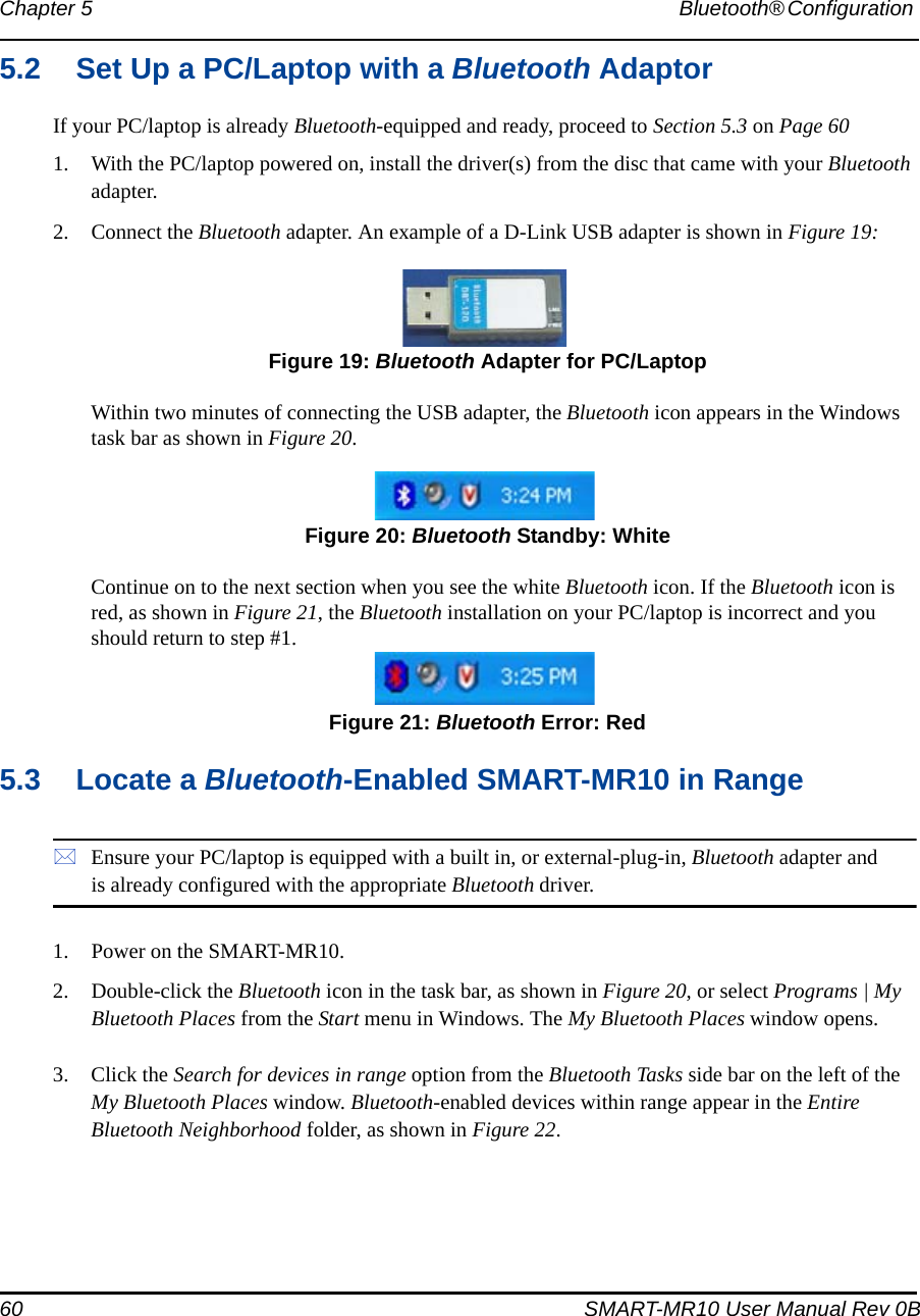 60 SMART-MR10 User Manual Rev 0BChapter 5 Bluetooth® Configuration 5.2 Set Up a PC/Laptop with a Bluetooth AdaptorIf your PC/laptop is already Bluetooth-equipped and ready, proceed to Section 5.3 on Page 601. With the PC/laptop powered on, install the driver(s) from the disc that came with your Bluetooth adapter.2. Connect the Bluetooth adapter. An example of a D-Link USB adapter is shown in Figure 19: Figure 19: Bluetooth Adapter for PC/LaptopWithin two minutes of connecting the USB adapter, the Bluetooth icon appears in the Windows task bar as shown in Figure 20. Figure 20: Bluetooth Standby: WhiteContinue on to the next section when you see the white Bluetooth icon. If the Bluetooth icon is red, as shown in Figure 21, the Bluetooth installation on your PC/laptop is incorrect and you should return to step #1. Figure 21: Bluetooth Error: Red5.3 Locate a Bluetooth-Enabled SMART-MR10 in RangeEnsure your PC/laptop is equipped with a built in, or external-plug-in, Bluetooth adapter and is already configured with the appropriate Bluetooth driver.1. Power on the SMART-MR10.2. Double-click the Bluetooth icon in the task bar, as shown in Figure 20, or select Programs | My Bluetooth Places from the Start menu in Windows. The My Bluetooth Places window opens.3. Click the Search for devices in range option from the Bluetooth Tasks side bar on the left of the My Bluetooth Places window. Bluetooth-enabled devices within range appear in the Entire Bluetooth Neighborhood folder, as shown in Figure 22.