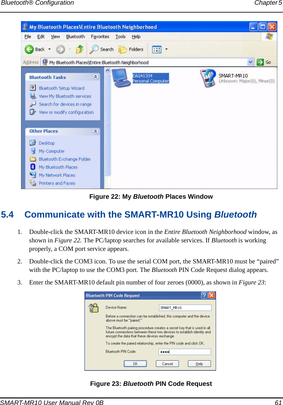 Bluetooth® Configuration Chapter 5 SMART-MR10 User Manual Rev 0B  61 Figure 22: My Bluetooth Places Window5.4 Communicate with the SMART-MR10 Using Bluetooth1. Double-click the SMART-MR10 device icon in the Entire Bluetooth Neighborhood window, as shown in Figure 22. The PC/laptop searches for available services. If Bluetooth is working properly, a COM port service appears.2. Double-click the COM3 icon. To use the serial COM port, the SMART-MR10 must be “paired” with the PC/laptop to use the COM3 port. The Bluetooth PIN Code Request dialog appears.3. Enter the SMART-MR10 default pin number of four zeroes (0000), as shown in Figure 23: Figure 23: Bluetooth PIN Code Request