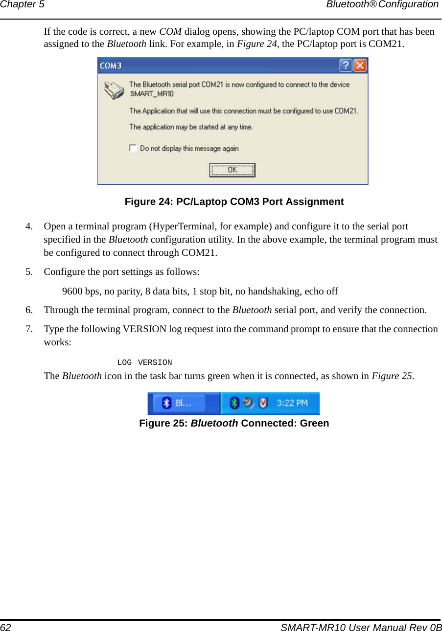 62 SMART-MR10 User Manual Rev 0BChapter 5 Bluetooth® Configuration If the code is correct, a new COM dialog opens, showing the PC/laptop COM port that has been assigned to the Bluetooth link. For example, in Figure 24, the PC/laptop port is COM21. Figure 24: PC/Laptop COM3 Port Assignment4. Open a terminal program (HyperTerminal, for example) and configure it to the serial port specified in the Bluetooth configuration utility. In the above example, the terminal program must be configured to connect through COM21.5. Configure the port settings as follows:9600 bps, no parity, 8 data bits, 1 stop bit, no handshaking, echo off6. Through the terminal program, connect to the Bluetooth serial port, and verify the connection.7. Type the following VERSION log request into the command prompt to ensure that the connection works:LOG VERSIONThe Bluetooth icon in the task bar turns green when it is connected, as shown in Figure 25. Figure 25: Bluetooth Connected: Green