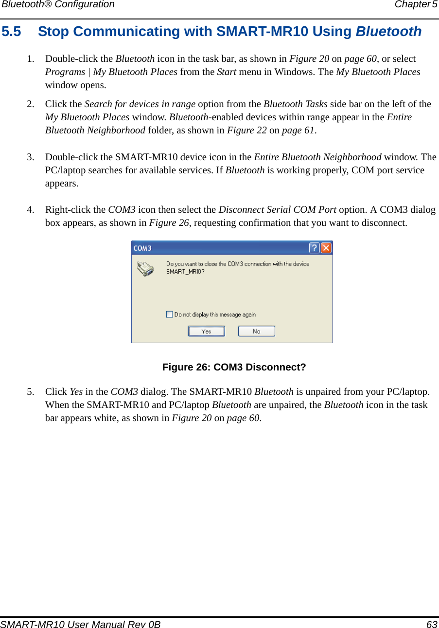 Bluetooth® Configuration Chapter 5 SMART-MR10 User Manual Rev 0B  635.5 Stop Communicating with SMART-MR10 Using Bluetooth1. Double-click the Bluetooth icon in the task bar, as shown in Figure 20 on page 60, or select Programs | My Bluetooth Places from the Start menu in Windows. The My Bluetooth Places window opens.2. Click the Search for devices in range option from the Bluetooth Tasks side bar on the left of the My Bluetooth Places window. Bluetooth-enabled devices within range appear in the Entire Bluetooth Neighborhood folder, as shown in Figure 22 on page 61.3. Double-click the SMART-MR10 device icon in the Entire Bluetooth Neighborhood window. The PC/laptop searches for available services. If Bluetooth is working properly, COM port service appears.4. Right-click the COM3 icon then select the Disconnect Serial COM Port option. A COM3 dialog box appears, as shown in Figure 26, requesting confirmation that you want to disconnect. Figure 26: COM3 Disconnect?5. Click Yes in the COM3 dialog. The SMART-MR10 Bluetooth is unpaired from your PC/laptop. When the SMART-MR10 and PC/laptop Bluetooth are unpaired, the Bluetooth icon in the task bar appears white, as shown in Figure 20 on page 60.