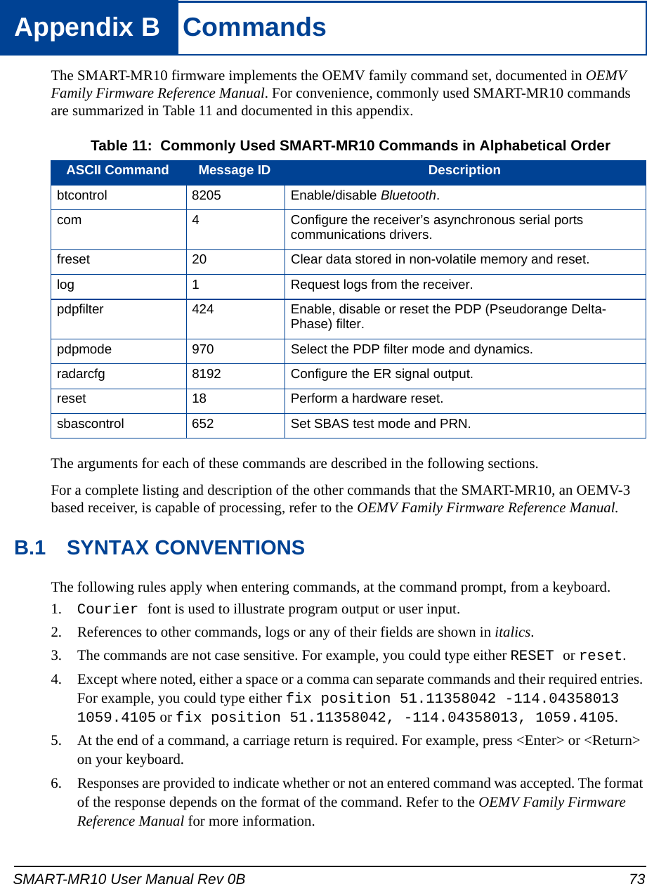 SMART-MR10 User Manual Rev 0B 73Appendix B  CommandsThe SMART-MR10 firmware implements the OEMV family command set, documented in OEMV Family Firmware Reference Manual. For convenience, commonly used SMART-MR10 commands are summarized in Table 11 and documented in this appendix. Table 11:  Commonly Used SMART-MR10 Commands in Alphabetical OrderThe arguments for each of these commands are described in the following sections.For a complete listing and description of the other commands that the SMART-MR10, an OEMV-3 based receiver, is capable of processing, refer to the OEMV Family Firmware Reference Manual.B.1 SYNTAX CONVENTIONSThe following rules apply when entering commands, at the command prompt, from a keyboard.1. Courier font is used to illustrate program output or user input.2. References to other commands, logs or any of their fields are shown in italics.3. The commands are not case sensitive. For example, you could type either RESET or reset.4. Except where noted, either a space or a comma can separate commands and their required entries. For example, you could type either fix position 51.11358042 -114.04358013 1059.4105 or fix position 51.11358042, -114.04358013, 1059.4105.5. At the end of a command, a carriage return is required. For example, press &lt;Enter&gt; or &lt;Return&gt; on your keyboard.6. Responses are provided to indicate whether or not an entered command was accepted. The format of the response depends on the format of the command. Refer to the OEMV Family Firmware Reference Manual for more information.ASCII Command Message ID Descriptionbtcontrol 8205 Enable/disable Bluetooth.com 4 Configure the receiver’s asynchronous serial ports communications drivers.freset 20 Clear data stored in non-volatile memory and reset. log 1 Request logs from the receiver.pdpfilter 424 Enable, disable or reset the PDP (Pseudorange Delta-Phase) filter.pdpmode 970 Select the PDP filter mode and dynamics.radarcfg 8192 Configure the ER signal output.reset 18 Perform a hardware reset.sbascontrol 652 Set SBAS test mode and PRN.