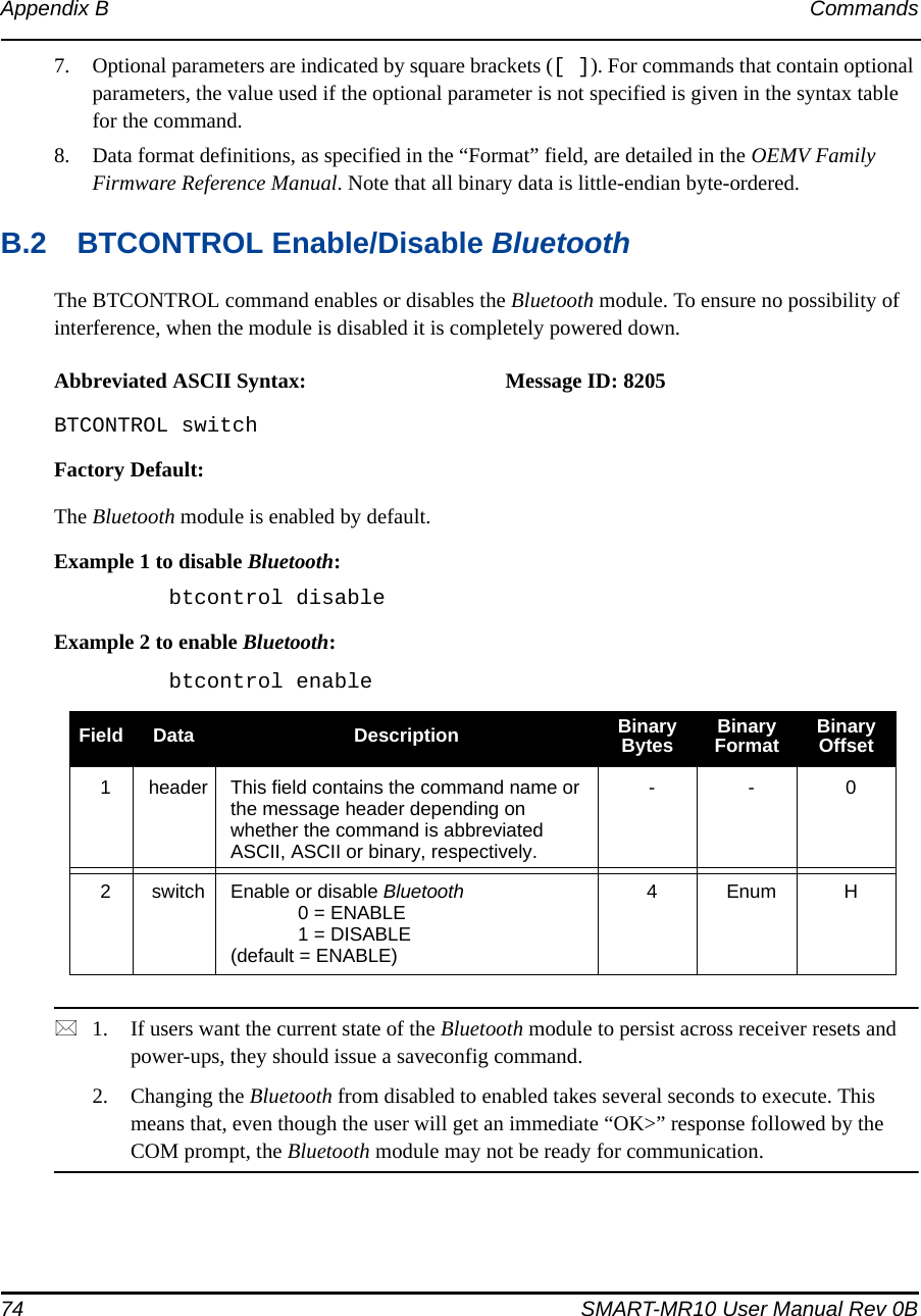 74 SMART-MR10 User Manual Rev 0BAppendix B Commands7. Optional parameters are indicated by square brackets ([ ]). For commands that contain optional parameters, the value used if the optional parameter is not specified is given in the syntax table for the command.8. Data format definitions, as specified in the “Format” field, are detailed in the OEMV Family Firmware Reference Manual. Note that all binary data is little-endian byte-ordered.B.2 BTCONTROL Enable/Disable BluetoothThe BTCONTROL command enables or disables the Bluetooth module. To ensure no possibility of interference, when the module is disabled it is completely powered down.Abbreviated ASCII Syntax: Message ID: 8205BTCONTROL switchFactory Default:The Bluetooth module is enabled by default.Example 1 to disable Bluetooth:btcontrol disableExample 2 to enable Bluetooth:btcontrol enable1. If users want the current state of the Bluetooth module to persist across receiver resets and power-ups, they should issue a saveconfig command.2. Changing the Bluetooth from disabled to enabled takes several seconds to execute. This means that, even though the user will get an immediate “OK&gt;” response followed by the COM prompt, the Bluetooth module may not be ready for communication.Field Data Description Binary Bytes Binary Format Binary Offset1header This field contains the command name or the message header depending on whether the command is abbreviated ASCII, ASCII or binary, respectively.- - 02switch Enable or disable Bluetooth0 = ENABLE1 = DISABLE(default = ENABLE)4Enum H