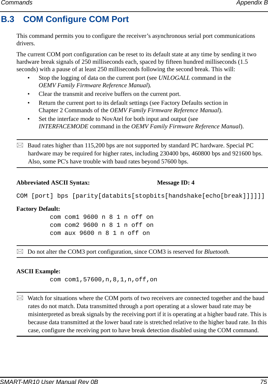 Commands Appendix BSMART-MR10 User Manual Rev 0B  75B.3 COM Configure COM PortThis command permits you to configure the receiver’s asynchronous serial port communications drivers.The current COM port configuration can be reset to its default state at any time by sending it two hardware break signals of 250 milliseconds each, spaced by fifteen hundred milliseconds (1.5 seconds) with a pause of at least 250 milliseconds following the second break. This will:• Stop the logging of data on the current port (see UNLOGALL command in the OEMV Family Firmware Reference Manual).• Clear the transmit and receive buffers on the current port.• Return the current port to its default settings (see Factory Defaults section in Chapter 2 Commands of the OEMV Family Firmware Reference Manual).• Set the interface mode to NovAtel for both input and output (see INTERFACEMODE command in the OEMV Family Firmware Reference Manual).Baud rates higher than 115,200 bps are not supported by standard PC hardware. Special PC hardware may be required for higher rates, including 230400 bps, 460800 bps and 921600 bps. Also, some PC&apos;s have trouble with baud rates beyond 57600 bps.Abbreviated ASCII Syntax: Message ID: 4COM [port] bps [parity[databits[stopbits[handshake[echo[break]]]]]]Factory Default:com com1 9600 n 8 1 n off oncom com2 9600 n 8 1 n off oncom aux 9600 n 8 1 n off onDo not alter the COM3 port configuration, since COM3 is reserved for Bluetooth.ASCII Example:com com1,57600,n,8,1,n,off,onWatch for situations where the COM ports of two receivers are connected together and the baud rates do not match. Data transmitted through a port operating at a slower baud rate may be misinterpreted as break signals by the receiving port if it is operating at a higher baud rate. This is because data transmitted at the lower baud rate is stretched relative to the higher baud rate. In this case, configure the receiving port to have break detection disabled using the COM command.