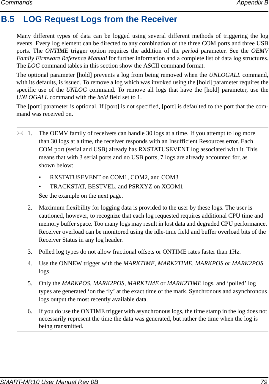 Commands Appendix BSMART-MR10 User Manual Rev 0B  79B.5 LOG Request Logs from the ReceiverMany different types of data can be logged using several different methods of triggering the logevents. Every log element can be directed to any combination of the three COM ports and three USBports. The ONTIME trigger option requires the addition of the period parameter. See the OEMVFamily Firmware Reference Manual for further information and a complete list of data log structures.The LOG command tables in this section show the ASCII command format.The optional parameter [hold] prevents a log from being removed when the UNLOGALL command,with its defaults, is issued. To remove a log which was invoked using the [hold] parameter requires thespecific use of the UNLOG command. To remove all logs that have the [hold] parameter, use theUNLOGALL command with the held field set to 1.The [port] parameter is optional. If [port] is not specified, [port] is defaulted to the port that the com-mand was received on.1. The OEMV family of receivers can handle 30 logs at a time. If you attempt to log more than 30 logs at a time, the receiver responds with an Insufficient Resources error. Each COM port (serial and USB) already has RXSTATUSEVENT log associated with it. This means that with 3 serial ports and no USB ports, 7 logs are already accounted for, as shown below:• RXSTATUSEVENT on COM1, COM2, and COM3• TRACKSTAT, BESTVEL, and PSRXYZ on XCOM1See the example on the next page. 2. Maximum flexibility for logging data is provided to the user by these logs. The user is cautioned, however, to recognize that each log requested requires additional CPU time and memory buffer space. Too many logs may result in lost data and degraded CPU performance. Receiver overload can be monitored using the idle-time field and buffer overload bits of the Receiver Status in any log header.3. Polled log types do not allow fractional offsets or ONTIME rates faster than 1Hz.4. Use the ONNEW trigger with the MARKTIME, MARK2TIME, MARKPOS or MARK2POS logs. 5. Only the MARKPOS, MARK2POS, MARKTIME or MARK2TIME logs, and ‘polled’ log types are generated ‘on the fly’ at the exact time of the mark. Synchronous and asynchronous logs output the most recently available data.6. If you do use the ONTIME trigger with asynchronous logs, the time stamp in the log does not necessarily represent the time the data was generated, but rather the time when the log is being transmitted.