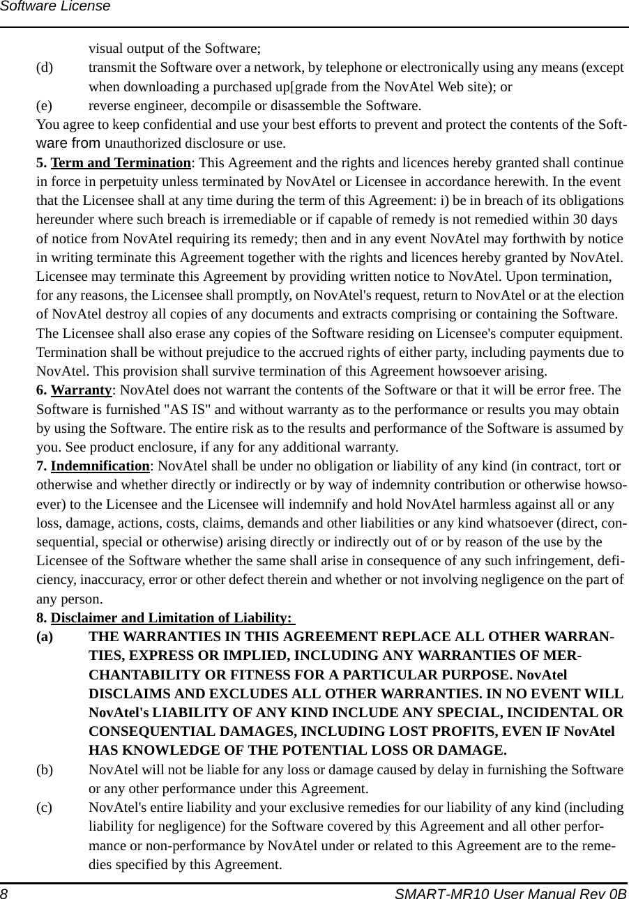 8 SMART-MR10 User Manual Rev 0BSoftware Licensevisual output of the Software; (d) transmit the Software over a network, by telephone or electronically using any means (except when downloading a purchased up[grade from the NovAtel Web site); or(e) reverse engineer, decompile or disassemble the Software.You agree to keep confidential and use your best efforts to prevent and protect the contents of the Soft-ware from unauthorized disclosure or use. 5. Term and Termination: This Agreement and the rights and licences hereby granted shall continue in force in perpetuity unless terminated by NovAtel or Licensee in accordance herewith. In the event that the Licensee shall at any time during the term of this Agreement: i) be in breach of its obligations hereunder where such breach is irremediable or if capable of remedy is not remedied within 30 days of notice from NovAtel requiring its remedy; then and in any event NovAtel may forthwith by notice in writing terminate this Agreement together with the rights and licences hereby granted by NovAtel. Licensee may terminate this Agreement by providing written notice to NovAtel. Upon termination, for any reasons, the Licensee shall promptly, on NovAtel&apos;s request, return to NovAtel or at the election of NovAtel destroy all copies of any documents and extracts comprising or containing the Software. The Licensee shall also erase any copies of the Software residing on Licensee&apos;s computer equipment. Termination shall be without prejudice to the accrued rights of either party, including payments due to NovAtel. This provision shall survive termination of this Agreement howsoever arising. 6. Warranty: NovAtel does not warrant the contents of the Software or that it will be error free. The Software is furnished &quot;AS IS&quot; and without warranty as to the performance or results you may obtain by using the Software. The entire risk as to the results and performance of the Software is assumed by you. See product enclosure, if any for any additional warranty.7. Indemnification: NovAtel shall be under no obligation or liability of any kind (in contract, tort or otherwise and whether directly or indirectly or by way of indemnity contribution or otherwise howso-ever) to the Licensee and the Licensee will indemnify and hold NovAtel harmless against all or any loss, damage, actions, costs, claims, demands and other liabilities or any kind whatsoever (direct, con-sequential, special or otherwise) arising directly or indirectly out of or by reason of the use by the Licensee of the Software whether the same shall arise in consequence of any such infringement, defi-ciency, inaccuracy, error or other defect therein and whether or not involving negligence on the part of any person. 8. Disclaimer and Limitation of Liability: (a) THE WARRANTIES IN THIS AGREEMENT REPLACE ALL OTHER WARRAN-TIES, EXPRESS OR IMPLIED, INCLUDING ANY WARRANTIES OF MER-CHANTABILITY OR FITNESS FOR A PARTICULAR PURPOSE. NovAtel DISCLAIMS AND EXCLUDES ALL OTHER WARRANTIES. IN NO EVENT WILL NovAtel&apos;s LIABILITY OF ANY KIND INCLUDE ANY SPECIAL, INCIDENTAL OR CONSEQUENTIAL DAMAGES, INCLUDING LOST PROFITS, EVEN IF NovAtel HAS KNOWLEDGE OF THE POTENTIAL LOSS OR DAMAGE. (b) NovAtel will not be liable for any loss or damage caused by delay in furnishing the Software or any other performance under this Agreement. (c) NovAtel&apos;s entire liability and your exclusive remedies for our liability of any kind (including liability for negligence) for the Software covered by this Agreement and all other perfor-mance or non-performance by NovAtel under or related to this Agreement are to the reme-dies specified by this Agreement. 