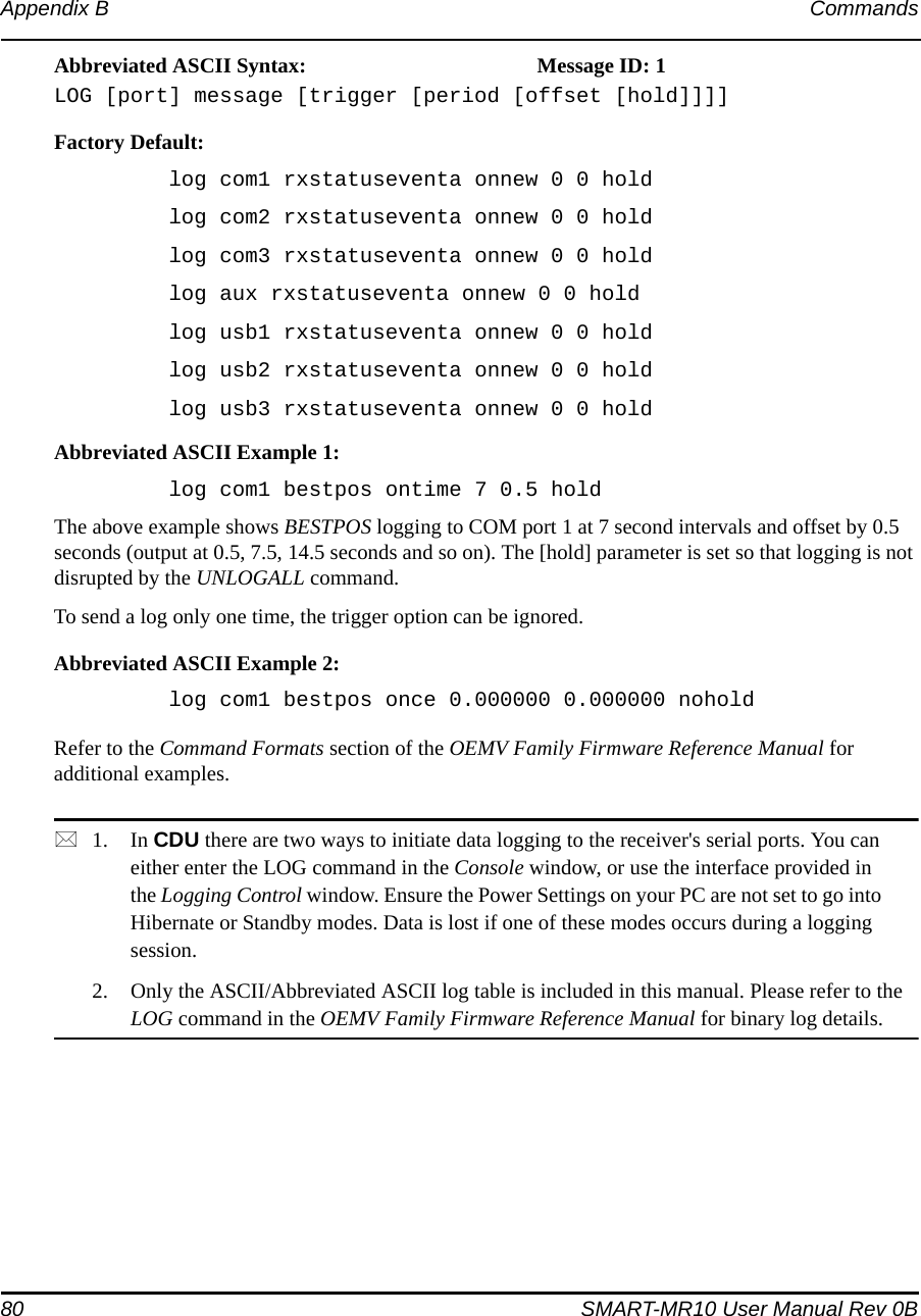 80 SMART-MR10 User Manual Rev 0BAppendix B CommandsAbbreviated ASCII Syntax: Message ID: 1LOG [port] message [trigger [period [offset [hold]]]]Factory Default:log com1 rxstatuseventa onnew 0 0 holdlog com2 rxstatuseventa onnew 0 0 holdlog com3 rxstatuseventa onnew 0 0 holdlog aux rxstatuseventa onnew 0 0 holdlog usb1 rxstatuseventa onnew 0 0 holdlog usb2 rxstatuseventa onnew 0 0 holdlog usb3 rxstatuseventa onnew 0 0 holdAbbreviated ASCII Example 1:log com1 bestpos ontime 7 0.5 holdThe above example shows BESTPOS logging to COM port 1 at 7 second intervals and offset by 0.5 seconds (output at 0.5, 7.5, 14.5 seconds and so on). The [hold] parameter is set so that logging is not disrupted by the UNLOGALL command.To send a log only one time, the trigger option can be ignored. Abbreviated ASCII Example 2:log com1 bestpos once 0.000000 0.000000 noholdRefer to the Command Formats section of the OEMV Family Firmware Reference Manual for additional examples.1. In CDU there are two ways to initiate data logging to the receiver&apos;s serial ports. You can either enter the LOG command in the Console window, or use the interface provided in the Logging Control window. Ensure the Power Settings on your PC are not set to go into Hibernate or Standby modes. Data is lost if one of these modes occurs during a logging session.2. Only the ASCII/Abbreviated ASCII log table is included in this manual. Please refer to the LOG command in the OEMV Family Firmware Reference Manual for binary log details.