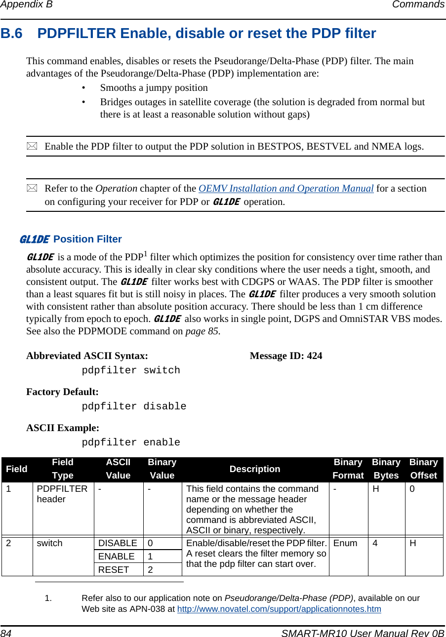 84 SMART-MR10 User Manual Rev 0BAppendix B CommandsB.6 PDPFILTER Enable, disable or reset the PDP filterThis command enables, disables or resets the Pseudorange/Delta-Phase (PDP) filter. The main advantages of the Pseudorange/Delta-Phase (PDP) implementation are:• Smooths a jumpy position• Bridges outages in satellite coverage (the solution is degraded from normal but there is at least a reasonable solution without gaps)Enable the PDP filter to output the PDP solution in BESTPOS, BESTVEL and NMEA logs.Refer to the Operation chapter of the OEMV Installation and Operation Manual for a section on configuring your receiver for PDP orGL1DEoperation.GL1DE Position FilterGL1DEis a mode of the PDP1 filter which optimizes the position for consistency over time rather than absolute accuracy. This is ideally in clear sky conditions where the user needs a tight, smooth, and consistent output. The GL1DEfilter works best with CDGPS or WAAS. The PDP filter is smoother than a least squares fit but is still noisy in places. The GL1DEfilter produces a very smooth solution with consistent rather than absolute position accuracy. There should be less than 1 cm difference typically from epoch to epoch. GL1DEalso works in single point, DGPS and OmniSTAR VBS modes. See also the PDPMODE command on page 85.Abbreviated ASCII Syntax: Message ID: 424pdpfilter switchFactory Default:pdpfilter disableASCII Example:pdpfilter enable1. Refer also to our application note on Pseudorange/Delta-Phase (PDP), available on our Web site as APN-038 at http://www.novatel.com/support/applicationnotes.htmField FieldTypeASCIIValueBinaryValue Description BinaryFormatBinaryBytesBinaryOffset1PDPFILTER header - - This field contains the command name or the message header depending on whether the command is abbreviated ASCII, ASCII or binary, respectively.-H02 switch DISABLE 0 Enable/disable/reset the PDP filter. A reset clears the filter memory so that the pdp filter can start over.Enum 4 HENABLE 1RESET 2