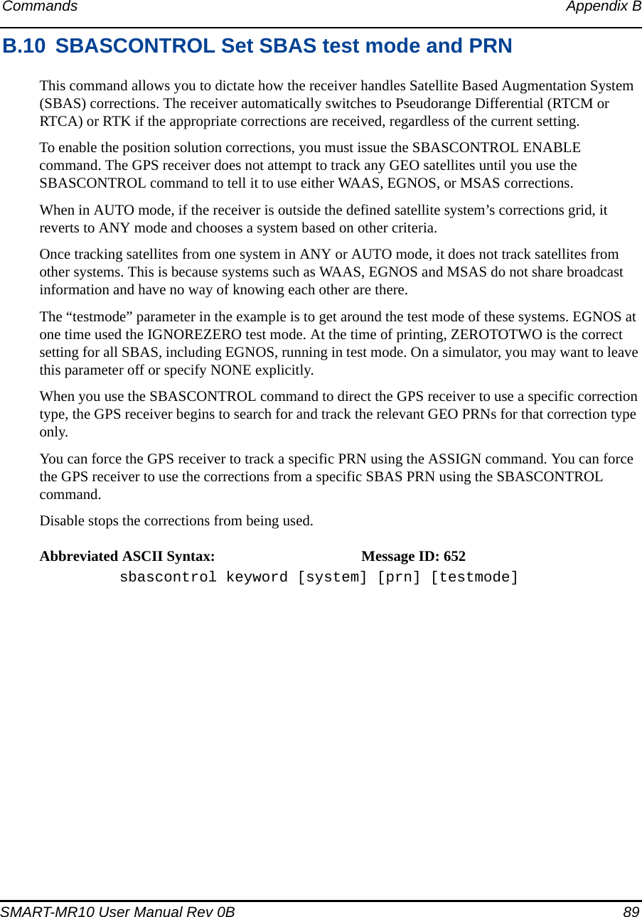 Commands Appendix BSMART-MR10 User Manual Rev 0B  89B.10 SBASCONTROL Set SBAS test mode and PRNThis command allows you to dictate how the receiver handles Satellite Based Augmentation System (SBAS) corrections. The receiver automatically switches to Pseudorange Differential (RTCM or RTCA) or RTK if the appropriate corrections are received, regardless of the current setting.To enable the position solution corrections, you must issue the SBASCONTROL ENABLE command. The GPS receiver does not attempt to track any GEO satellites until you use the SBASCONTROL command to tell it to use either WAAS, EGNOS, or MSAS corrections.When in AUTO mode, if the receiver is outside the defined satellite system’s corrections grid, it reverts to ANY mode and chooses a system based on other criteria.Once tracking satellites from one system in ANY or AUTO mode, it does not track satellites from other systems. This is because systems such as WAAS, EGNOS and MSAS do not share broadcast information and have no way of knowing each other are there.The “testmode” parameter in the example is to get around the test mode of these systems. EGNOS at one time used the IGNOREZERO test mode. At the time of printing, ZEROTOTWO is the correct setting for all SBAS, including EGNOS, running in test mode. On a simulator, you may want to leave this parameter off or specify NONE explicitly.When you use the SBASCONTROL command to direct the GPS receiver to use a specific correction type, the GPS receiver begins to search for and track the relevant GEO PRNs for that correction type only.You can force the GPS receiver to track a specific PRN using the ASSIGN command. You can force the GPS receiver to use the corrections from a specific SBAS PRN using the SBASCONTROL command.Disable stops the corrections from being used.Abbreviated ASCII Syntax: Message ID: 652sbascontrol keyword [system] [prn] [testmode]