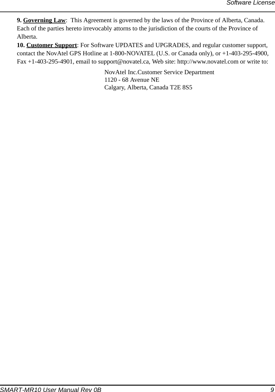 Software LicenseSMART-MR10 User Manual Rev 0B  99. Governing Law:  This Agreement is governed by the laws of the Province of Alberta, Canada. Each of the parties hereto irrevocably attorns to the jurisdiction of the courts of the Province of Alberta. 10. Customer Support: For Software UPDATES and UPGRADES, and regular customer support, contact the NovAtel GPS Hotline at 1-800-NOVATEL (U.S. or Canada only), or +1-403-295-4900, Fax +1-403-295-4901, email to support@novatel.ca, Web site: http://www.novatel.com or write to: NovAtel Inc.Customer Service Department1120 - 68 Avenue NECalgary, Alberta, Canada T2E 8S5